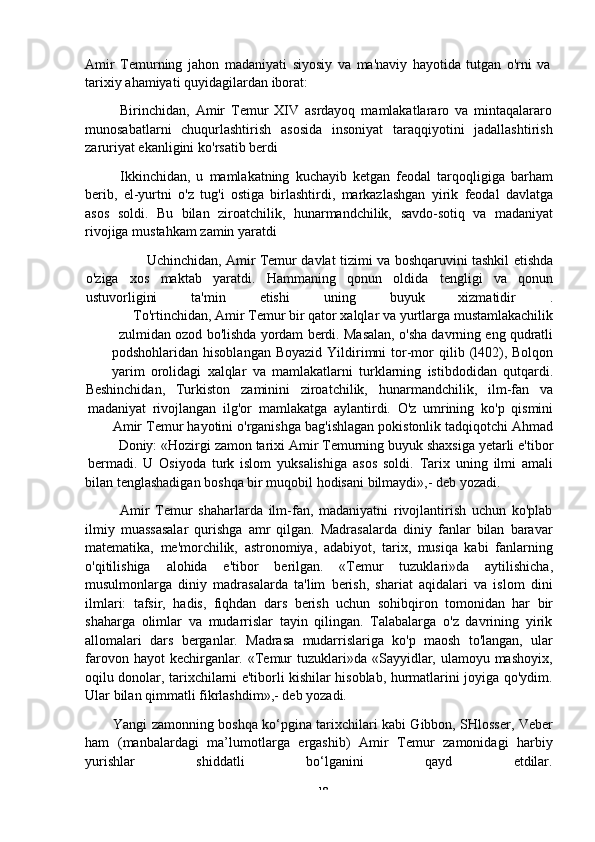 -  18Amir   Temurning   jahon   madaniyati   siyosiy   va   ma'naviy   hayotida   tutgan   o'rni   va  
tarixiy   ahamiyati   quyidagilardan   iborat:
Birinchidan,   Amir   Temur   XIV   asrdayoq   mamlakatlararo   va   mintaqalararo
munosabatlarni   chuqurlashtirish   asosida   insoniyat   taraqqiyotini   jadallashtirish
zaruriyat ekanligini   ko'rsatib   berdi
Ikkinchidan,   u   mamlakatning   kuchayib   ketgan   feodal   tarqoqligiga   barham
berib,   el-yurtni   o'z   tug'i   ostiga   birlashtirdi,   markazlashgan   yirik   feodal   davlatga
asos   soldi.   Bu   bilan   ziroatchilik,   hunarmandchilik,   savdo-sotiq   va   madaniyat
rivojiga   mustahkam   zamin   yaratdi
Uchinchidan,   Amir   Temur   davlat   tizimi   va   boshqaruvini   tashkil   etishda
o'ziga xos maktab yaratdi. Hammaning qonun oldida tengligi va qonun
ustuvorligini ta'min etishi uning buyuk xizmatidir .
To'rtinchidan,   Amir   Temur   bir   qator   xalqlar   va   yurtlarga   mustamlakachilik
zulmidan   ozod   bo'lishda   yordam   berdi.   Masalan,   o'sha   davrning   eng   qudratli
podshohlaridan   hisoblangan   Boyazid   Yildirimni   tor-mor   qilib   (l402),   Bolqon
yarim   orolidagi   xalqlar   va   mamlakatlarni   turklarning   istibdodidan   qutqardi.
Beshinchidan, Turkiston zaminini ziroatchilik, hunarmandchilik, ilm-fan va
madaniyat   rivojlangan   ilg'or   mamlakatga   aylantirdi.   O'z   umrining   ko'p   qismini
Amir   Temur   hayotini   o'rganishga   bag'ishlagan   pokistonlik   tadqiqotchi   Ahmad
Doniy:   «Hozirgi   zamon   tarixi   Amir   Temurning   buyuk   shaxsiga   yetarli   e'tibor
bermadi.   U   Osiyoda   turk   islom   yuksalishiga   asos   soldi.   Tarix   uning   ilmi   amali
bilan   tenglashadigan   boshqa   bir   muqobil   hodisani   bilmaydi»,-   deb   yozadi.
Amir   Temur   shaharlarda   ilm-fan,   madaniyatni   rivojlantirish   uchun   ko'plab
ilmiy   muassasalar   qurishga   amr   qilgan.   Madrasalarda   diniy   fanlar   bilan   baravar
matematika,   me'morchilik,   astronomiya,   adabiyot,   tarix,   musiqa   kabi   fanlarning
o'qitilishiga   alohida   e'tibor   berilgan.   «Temur   tuzuklari»da   aytilishicha,
musulmonlarga   diniy   madrasalarda   ta'lim   berish,   shariat   aqidalari   va   islom   dini
ilmlari:   tafsir,   hadis,   fiqhdan   dars   berish   uchun   sohibqiron   tomonidan   har   bir
shaharga   olimlar   va   mudarrislar   tayin   qilingan.   Talabalarga   o'z   davrining   yirik
allomalari   dars   berganlar.   Madrasa   mudarrislariga   ko'p   maosh   to'langan,   ular
farovon hayot  kechirganlar. «Temur  tuzuklari»da «Sayyidlar, ulamoyu mashoyix,
oqilu donolar, tarixchilarni e'tiborli kishilar hisoblab, hurmatlarini joyiga qo'ydim.
Ular   bilan   qimmatli   fikrlashdim»,-   deb   yozadi.
Yangi zamonning boshqa ko‘pgina tarixchilari kabi Gibbon, SHlosser, Veber
ham   (manbalardagi   ma’lumotlarga   ergashib)   Amir   Temur   zamonidagi   harbiy
yurishlar shiddatli bo‘lganini qayd etdilar. 