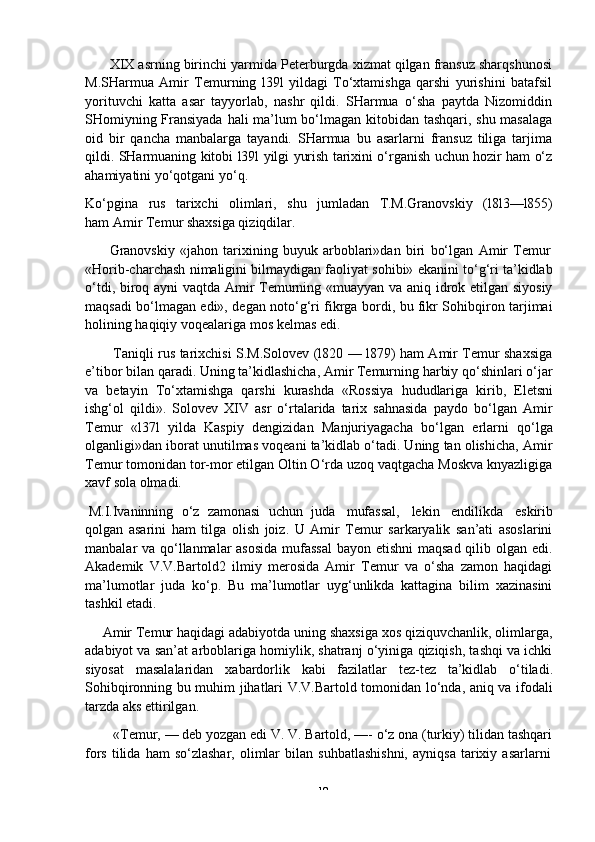 -  19XIX asrning birinchi yarmida Peterburgda xizmat qilgan fransuz sharqshunosi
M.SHarmua   Amir   Temurning   l39l   yildagi   To‘xtamishga   qarshi   yurishini   batafsil
yorituvchi   katta   asar   tayyorlab,   nashr   qildi.   SHarmua   o‘sha   paytda   Nizomiddin
SHomiyning Fransiyada hali ma’lum bo‘lmagan kitobidan tashqari, shu masalaga
oid   bir   qancha   manbalarga   tayandi.   SHarmua   bu   asarlarni   fransuz   tiliga   tarjima
qildi. SHarmuaning kitobi l39l yilgi yurish tarixini o‘rganish uchun hozir ham o‘z
ahamiyatini yo‘qotgani   yo‘q.
Ko‘pgina   rus   tarixchi   olimlari,   shu   jumladan   T.M.Granovskiy   (l8l3—l855)
ham   Amir   Temur shaxsiga qiziqdilar.
Granovskiy   «jahon   tarixining   buyuk   arboblari»dan   biri   bo‘lgan   Amir   Temur
«Horib-charchash nimaligini bilmaydigan faoliyat sohibi» ekanini to‘g‘ri ta’kidlab
o‘tdi, biroq ayni vaqtda Amir Temurning «muayyan va aniq idrok etilgan siyosiy
maqsadi bo‘lmagan edi», degan noto‘g‘ri fikrga bordi, bu fikr Sohibqiron tarjimai
holining   haqiqiy   voqealariga mos   kelmas   edi.
Taniqli rus tarixchisi S.M.Solovev (l820 — l879) ham Amir Temur shaxsiga
e’tibor bilan qaradi. Uning ta’kidlashicha, Amir Temurning harbiy qo‘shinlari o‘jar
va   betayin   To‘xtamishga   qarshi   kurashda   «Rossiya   hududlariga   kirib,   Eletsni
ishg‘ol   qildi».   Solovev   XIV   asr   o‘rtalarida   tarix   sahnasida   paydo   bo‘lgan   Amir
Temur   «l37l   yilda   Kaspiy   dengizidan   Manjuriyagacha   bo‘lgan   erlarni   qo‘lga
olganligi»dan iborat unutilmas voqeani ta’kidlab o‘tadi. Uning tan olishicha, Amir
Temur tomonidan tor-mor etilgan Oltin O‘rda uzoq vaqtgacha Moskva knyazligiga
xavf   sola olmadi.
M.I.Ivaninning   o‘z   zamonasi   uchun   juda   mufassal,   lekin   endilikda   eskirib
qolgan   asarini   ham   tilga   olish   joiz.   U   Amir   Temur   sarkaryalik   san’ati   asoslarini
manbalar va qo‘llanmalar  asosida  mufassal  bayon etishni  maqsad qilib olgan edi.
Akademik   V.V.Bartold2   ilmiy   merosida   Amir   Temur   va   o‘sha   zamon   haqidagi
ma’lumotlar   juda   ko‘p.   Bu   ma’lumotlar   uyg‘unlikda   kattagina   bilim   xazinasini
tashkil etadi.
Amir Temur haqidagi adabiyotda uning shaxsiga xos qiziquvchanlik, olimlarga,
adabiyot va san’at arboblariga homiylik, shatranj o‘yiniga qiziqish, tashqi va ichki
siyosat   masalalaridan   xabardorlik   kabi   fazilatlar   tez-tez   ta’kidlab   o‘tiladi.
Sohibqironning bu muhim jihatlari V.V.Bartold tomonidan lo‘nda, aniq va ifodali
tarzda   aks   ettirilgan.
«Temur, — deb yozgan edi V. V. Bartold, —- o‘z ona (turkiy) tilidan tashqari
fors   tilida   ham   so‘zlashar,   olimlar   bilan   suhbatlashishni,   ayniqsa   tarixiy   asarlarni 