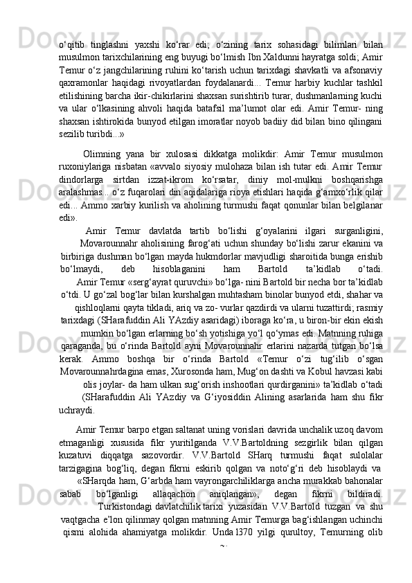 -  20o‘qitib   tinglashni   yaxshi   ko‘rar   edi;   o‘zining   tarix   sohasidagi   bilimlari   bilan
musulmon tarixchilarining eng buyugi bo‘lmish Ibn Xaldunni hayratga soldi; Amir
Temur o‘z jangchilarining ruhini ko‘tarish uchun tarixdagi shavkatli  va afsonaviy
qaxramonlar   haqidagi   rivoyatlardan   foydalanardi...   Temur   harbiy   kuchlar   tashkil
etilishining barcha ikir-chikirlarini shaxsan surishtirib turar, dushmanlarning kuchi
va   ular   o‘lkasining   ahvoli   haqida   batafsil   ma’lumot   olar   edi.   Amir   Temur-   ning
shaxsan ishtirokida bunyod etilgan imoratlar noyob badiiy did bilan bino qilingani
sezilib   turibdi...»
Olimning   yana   bir   xulosasi   dikkatga   molikdir:   Amir   Temur   musulmon
ruxoniylariga  nisbatan   «avvalo siyosiy   mulohaza  bilan  ish  tutar  edi.  Amir   Temur
dindorlarga   sirtdan   izzat-ikrom   ko‘rsatar,   diniy   mol-mulkni   boshqarishga
aralashmas... o‘z fuqarolari din aqidalariga rioya etishlari haqida g‘amxo‘rlik qilar
edi... Ammo xarbiy kurilish va aholining turmushi faqat qonunlar bilan belgilanar
edi».
Amir Temur davlatda tartib bo‘lishi g‘oyalarini ilgari surganligini,
Movarounnahr   aholisining   farog‘ati   uchun   shunday   bo‘lishi   zarur   ekanini   va
birbiriga   dushman   bo‘lgan   mayda   hukmdorlar   mavjudligi   sharoitida   bunga   erishib
bo‘lmaydi, deb hisoblaganini ham Bartold ta’kidlab o‘tadi.
Amir Temur «serg‘ayrat quruvchi» bo‘lga- nini Bartold bir necha bor ta’kidlab
o‘tdi.   U   go‘zal   bog‘lar   bilan   kurshalgan   muhtasham binolar   bunyod   etdi,   shahar   va
qishloqlarni   qayta tikladi,   ariq va   zo- vurlar qazdirdi   va   ularni tuzattirdi;   rasmiy
tarixdagi   (SHarafuddin   Ali   YAzdiy   asaridagi)   iboraga   ko‘ra,   u   biron-bir   ekin   ekish
mumkin   bo‘lgan   erlarning   bo‘sh   yotishiga   yo‘l   qo‘ymas   edi.   Matnning   ruhiga
qaraganda,   bu   o‘rinda   Bartold   ayni   Movarounnahr   erlarini   nazarda   tutgan   bo‘lsa
kerak. Ammo boshqa bir o‘rinda Bartold «Temur o‘zi tug‘ilib o‘sgan
Movarounnahrdagina emas, Xurosonda ham, Mug‘on dashti va Kobul havzasi kabi
olis   joylar-   da   ham   ulkan   sug‘orish   inshootlari   qurdirganini»   ta’kidlab   o‘tadi
(SHarafuddin   Ali   YAzdiy   va   G‘iyosiddin   Alining   asarlarida   ham   shu   fikr
uchraydi.
Amir Temur barpo etgan saltanat uning vorislari davrida unchalik uzoq davom
etmaganligi   xususida   fikr   yuritilganda   V.V.Bartoldning   sezgirlik   bilan   qilgan
kuzatuvi   diqqatga   sazovordir.   V.V.Bartold   SHarq   turmushi   faqat   sulolalar
tarzigagina   bog‘liq,   degan   fikrni   eskirib   qolgan   va   noto‘g‘ri   deb   hisoblaydi   va
«SHarqda   ham,   G‘arbda   ham   vayrongarchiliklarga   ancha   murakkab   bahonalar
sabab bo‘lganligi allaqachon aniqlangan», degan fikrni bildiradi.
Turkistondagi   davlatchilik   tarixi   yuzasidan   V.V.Bartold   tuzgan   va   shu
vaqtgacha   e’lon   qilinmay   qolgan   matnning   Amir   Temurga   bag‘ishlangan   uchinchi
qismi   alohida   ahamiyatga   molikdir.   Unda   l370   yilgi   qurultoy,   Temurning   olib 