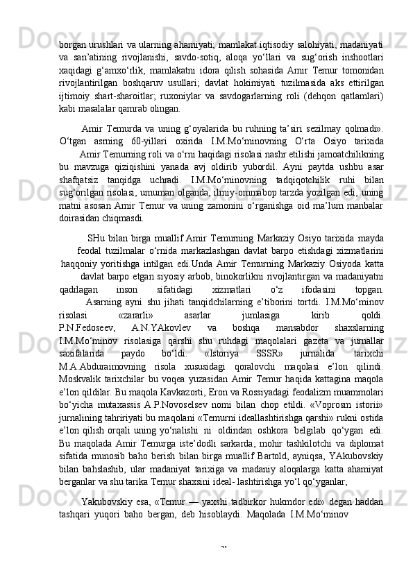 -  21borgan urushlari va ularning ahamiyati; mamlakat iqtisodiy salohiyati, madaniyati
va   san’atining   rivojlanishi,   savdo-sotiq,   aloqa   yo‘llari   va   sug‘orish   inshootlari
xaqidagi   g‘amxo‘rlik,   mamlakatni   idora   qilish   sohasida   Amir   Temur   tomonidan
rivojlantirilgan   boshqaruv   usullari;   davlat   hokimiyati   tuzilmasida   aks   ettirilgan
ijtimoiy   shart-sharoitlar;   ruxoniylar   va   savdogarlarning   roli   (dehqon   qatlamlari)
kabi masalalar qamrab   olingan.
Amir   Temurda   va   uning   g‘oyalarida   bu   ruhning   ta’siri   sezilmay   qolmadi».
O‘tgan asrning 60-yillari oxirida I.M.Mo‘minovning O‘rta Osiyo tarixida
Amir   Temurning   roli   va   o‘rni   haqidagi   risolasi   nashr   etilishi   jamoatchilikning
bu   mavzuga   qiziqishini   yanada   avj   oldirib   yubordil.   Ayni   paytda   ushbu   asar
shafqatsiz   tanqidga   uchradi.   I.M.Mo‘minovning   tadqiqotchilik   ruhi   bilan
sug‘orilgan risolasi, umuman olganda, ilmiy-ommabop tarzda yozilgan edi, uning
matni   asosan   Amir   Temur   va   uning   zamonini   o‘rganishga   oid   ma’lum   manbalar
doirasidan chiqmasdi.
SHu   bilan   birga   muallif   Amir   Temurning   Markaziy   Osiyo   tarixida   mayda
feodal   tuzilmalar   o‘rnida   markazlashgan   davlat   barpo   etishdagi   xizmatlarini
haqqoniy   yoritishga   intilgan   edi.Unda   Amir   Temurning   Markaziy   Osiyoda   katta
davlat   barpo   etgan   siyosiy   arbob,   binokorlikni   rivojlantirgan   va   madaniyatni
qadrlagan inson sifatidagi xizmatlari o‘z ifodasini topgan.
Asarning   ayni   shu   jihati   tanqidchilarning   e’tiborini   tortdi.   I.M.Mo‘minov
risolasi «zararli» asarlar jumlasiga kirib qoldi.
P.N.Fedoseev,   A.N.YAkovlev   va   boshqa   mansabdor   shaxslarning
I.M.Mo‘minov   risolasiga   qarshi   shu   ruhdagi   maqolalari   gazeta   va   jurnallar
saxifalarida   paydo   bo‘ldi.   «Istoriya   SSSR»   jurnalida   tarixchi
M.A.Abduraimovning   risola   xususidagi   qoralovchi   maqolasi   e’lon   qilindi.
Moskvalik   tarixchilar   bu   voqea   yuzasidan   Amir   Temur   haqida   kattagina   maqola
e’lon qildilar. Bu maqola Kavkazorti, Eron va Rossiyadagi feodalizm muammolari
bo‘yicha   mutaxassis   A.P.Novoselsev   nomi   bilan   chop   etildi.   «Voprosm   istorii»
jurnalining tahririyati bu maqolani «Temurni ideallashtirishga qarshi» rukni ostida
e’lon   qilish   orqali   uning   yo‘nalishi   ni   oldindan   oshkora   belgilab   qo‘ygan   edi.
Bu   maqolada   Amir   Temurga   iste’dodli   sarkarda,   mohir   tashkilotchi   va   diplomat
sifatida   munosib   baho   berish   bilan   birga   muallif   Bartold,   ayniqsa,   YAkubovskiy
bilan   bahslashib,   ular   madaniyat   tarixiga   va   madaniy   aloqalarga   katta   ahamiyat
berganlar   va   shu tarika   Temur   shaxsini   ideal-   lashtirishga   yo‘l qo‘yganlar,
Yakubovskiy   esa,   «Temur   —  yaxshi   tadbirkor   hukmdor   edi»   degan   haddan
tashqari   yuqori   baho   bergan,   deb   hisoblaydi.   Maqolada   I.M.Mo‘minov 