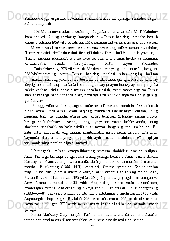 -  22Yakubovskiyga   ergashib,   «Temurni   ideallashtirishni   nihoyasiga   etkazdi»,   degan  
xulosa   chiqarildi.
I.M.Mo‘minov   risolasini   keskin   qoralaganlar   orasida   tarixchi   M.G‘.Vahobov
ham   bor   edi.   Uning   so‘zlariga   karaganda,   u   «Temur   haqidagi   kitobcha   bosilib
chiqishi   bilanoq   l969   yil   martida   uni   «Marksizmga   zid   va   zararli»   asar   deb   atagan.
Mening   vazifam   marksizm-leninizm   nazariyasining   sofligi   uchun   kurashdan,
Temur   shaxsini   ideallashtirishni   fosh   qilishdan»   iborat   bo‘ldi,   —   deb   yozdi   u,—
Temur   shaxsini   ideallashtirish   esa   «yoshlarning   ongini   zaharlaydi»   va   «ommani
kommunistik ruxda tarbiyalashga katta ziyon etkazadi».
Tarixchilarning   l973   yil   martida   Moskvada   chaqirilgan   butunittifoq   kengashi
I.M.Mo‘minovning Amir Temur haqidagi risolasi bilan bog‘liq bo‘lgan
mashmashaning   yakunlovchi   bosqichi   bo‘ldi.   Kabul   qilingan   karorda   shunday
deyilgan edi: «Boshqa asarlarda Leninning tarixiy jarayon konsepsiyasini yangicha
talqin   etishga   urinishlar   va   o‘tmishni   ideallashtirish,   ayrim   voqealarga   va   Temur
kabi shaxslarga   baho   berishda   sinfiy   pozitsiyalardan   chekinishga yo‘l   qo‘yilganligi
qoralansin»
So‘nggi yillarda e’lon qilingan asarlardan «Tamerlan» nomli kitobni ko‘rsatib
o‘tish   lozim.   Unda   Amir   Temur   haqidagi   manba   va   asarlar   bayon   etilgan,   uning
haqidagi   turli   ma’lumotlar   o‘ziga   xos   jamlab   berilgan.   SHunday   asarga   ehtiyoj
borligi   shak-shubxasiz.   Biroq,   kitobga   yaqindan   nazar   tashlanganda,   uning
shoshma-   shosharlik   va   hafsalasizlik   bilan   tayyor-   langanligi   ma’lum   bo‘ladi.   Bu
kabi   qator   kitoblarda   eng   muhim   manbalardan   misol   keltirilmaydi,   materiallar
bayonida   shajara   tamoyiliga   rioya   etilmaydi,   manba   matnlarini   e’lon   qilgan
tarjimonlarning   nomlari   tilga   olinmaydi.
SHuningdek,   ko‘plab   evropaliklarning   bevosita   shohidligi   asosida   bitilgan.
Amir  Temurga  taalluqli  bo‘lgan asarlarning yuzaga  kelishini  Amir  Temur  davlati
Kastiliya va Fransiyaning o‘zaro manfaatdorligi bilan izoxlash mumkin. Bu asarlar
marshal   Busikoning   (l366—l42l)   xotiralari,   Smirna   yaqinida   Sohibqirondan
mag‘lub bo‘lgan Quddusi  shariflik Avliyo Ioann ordeni  a’zolarining guvohliklari,
Sulton Boyazid I tomonidan l396 yilda Nikopol yaqinidagi jangda asir olingan va
Amir   Temur   tomonidan   l402   yilda   Anqaradagi   jangda   zafar   qozonilgach,
ozodetilgan   evropalik   askarlarning   hikoyalaridir.   Ular   orasida   I.   SHildbergerning
(l380—l440) hikoyasi mashhur bo‘lib, uning kitobining birinchi nashri l460 yilda
Augsburgda   chop   etilgan.   Bu   kitob   XV   asrda   to‘rt   marta,   XVI   asrda   olti   mar-   ta
qayta nashr qilingan. XIX asrda nemis, rus va ingliz tillarida ikki martadan nashr
qilingan.
Furno   Markaziy   Osiyo   orqali   G‘arb   tomon   turli   davrlarda   va   turli   shaxslar
tomonidan   amalga   oshirilgan   yurishlar,   ko‘pincha   asossiz   ravishda   hamda 