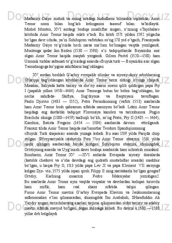 -  23Markaziy   Osiyo   xududi   va   uning   ortidagi   hududlarni   bilmaslik   oqibatida,   Amir
Temur        nomi        bilan        bog‘lab        kelinganini        taassuf         bilan         ta’kidlaydi.
Mishel   Monten,   XVI   asrdagi   boshqa   mualliflar   singari,   o‘zining   «Tajribalar»
kitobida   Amir   Temur   haqida   eslab   o‘tadi.   Bu   kitob   l57l   yildan   l592   yilgacha
bo‘lgan davr ichida, ya’ni Sohibqiron vafotidan so‘ng l70 yid o‘tgach, Fransiyada
Markaziy   Osiyo   to‘g‘risida   hech   narsa   ma’lum   bo‘lmagan   vaqtda   yozilgandi.
Montenga   qadar   Jan   Boden   (l530   —   l596)   o‘z   tadqiqotlarida   Boyazidni   asir
olgan   Amir   Temur   haqida   maqtab   yozgandi.   Gilom   Postel   (l520—l58l)   ham
Usmonli turklar saltanati to‘g‘risidagi asarida «Buyuk turk — Boyazidni asir olgan
Temurlang»ga   ko‘pgina sahifalarni   bag‘ishlagan.
XV   asrdan   boshlab   G‘arbiy   evropalik   olimlar   va   siyosiy-diniy   arboblarning
SHarqqa   bag‘ishlangan   kitoblarida   Amir   Temur   tarixi   oldingi   o‘ringa   chiqadi.
Masalan,   Italiyada   katta   tarixiy   va   she’riy   asarni   meros   qilib   qoldirgan   papa   Piy
I   (papalik   yillari   l458—l464)   Amir   Temurga   butun   bir   bobni   bag‘ishlagan,   bir
necha          sahifada-          Skifiya,          Sug‘diyona          va          Baqtriyani           tavsiflagan.
Paolo   Djiovio   (l483   —   l552),   Petro   Perondinoning   (vafoti   l553)   asarlarida
ham   Amir   Temur   bosh   qahramon   sifatida   namoyon   bo‘ladi.   Lekin   Amir   Temur
haqidagi   eng   dastlabki   tadqiqot   Florensiya   kansleri   va   tarixshunosi   Pogjio
Brachchi  oliniga (l380—l459)  taalluqli  bo‘lib, so‘ng  Prato, Piy II  (l405 — l464),
Kambini,   Batista   Fregazo   (l454   —   l504)   asarlarida   davom       ettirilgandi.
Fransuz   tilida   Amir   Temur   haqida   ma’lumotlar   Teodoro   Spandujinonning
«Buyuk   Turk   shajarasi»   asarida   yuzaga   keladi.   Bu   asar   l5l9   yilda   Parijda   chop
etilgan.   SHveysariyalik   islohotchi   Pero   Vire   Amir   Temur   obrazini   l56l   yilda
nashr   qilingan   asarlaridan   birida   kiritgan.   Sohibqiron   obrazini,   shuningdek,
Orteliyning asarida va Uyg‘onish davri boshqa asarlarida ham uchratish mumkinl.
Binobarin,   Amir   Temur   XV   —XVI   asrlarda   Evropada   siyosiy   doiralarda
(katolik   cherkovi   va   o‘sha   davrdagi   eng   qudratli   mustabidlar   orasida)   mashhur
bo‘lgan,   u   haqsa   Piy   II,   l5l3   yilda   papa   Lev   X   va   papa   Klement   VII   saroyiga
kelgan Djo- vio, l575 yilda ispan qiroli Filipp II ning xaritakashi bo‘lgan geograf
Orteliy,          Karlning          muarrixi         Pedro         Meksiyalar         yozishgan2.
Bu   asarlarda   Amir   Temur   ayni   vaqtda   voqealar   va   davrlardan   tashqari   turuvchi
ham          mifik,          ham          real          shaxs          sifatida        talqin        qilingan.
Furno   Amir   Temur   mavzui   G‘arbiy   Evropada   Klavixo   va   Jenkinsonlarning
safarnomalari   e’lon   qilinmasidan,   shuningdek   Ibn   Arabshoh,   SHarafuddin   Ali
Yazdiy singari tarixchilarning asarlari tarjima qilinmasidan oldin tarixiy va adabiy
mavzu sifatida mavjud bo‘lgan, degan xulosaga keladi. Bu davrni u l500 — l580
yillar   deb   belgilaydi 