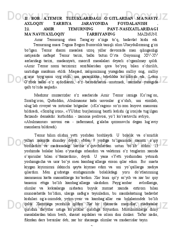 -  24II BOB A.TEMUR TUZUKLARIDAGI O`GITLARDAN MA`NAVIY
AXLOQIY TARBIYA JARAYONIDA FOYDALANISH .
2.l. AMIR TEMURNING PANT-NASIXATLARIDAGI
MA`NAVIYAXLOQIY TARBIYANING MAZMUNI.
Amir Temurning otasi Tarag`ay o’ziga to’q, badavlat kishi edi.
Temurning   onasi   Tegina   Begim   Buxorolik   taniqli   olim   Ubaydulloxning   g`izi
bo’lgan. Temur shaxsi masalasi uzoq yillar davomida man qilinganligi
natijasida nafaqat Temur tarixi, balki butun O’rta Osiyoning XIV-XV
asrlaridagi tarixi, madaniyati,   maorifi   masalalari   deyarli   o’rganilmay   qoldi.
«Amir   Temur   nomi   tariximiz   soxifalaridan   qora   bo’yoq   bilan   o’chirilib,
unitishga   maxkum   etildi.   Maqsad,   xalqimizning   yuragidan   milliy   ong,   milliy
g`urur   tuyg`usini   uyg`otish,   uni   qaramlikka,   tobelikka   ko’ndirish   edi.   Lekin
O’zbek   xalki   o’z   ajdodlarini,   o’z   baxodirlarini   unutmadi,   xamisha   yuragida
qalb   to’rida saqladi».
Mashxur   muxarrixlar   o’z   asarlarida   Amir   Temur   ismiga   Ko’rag`on,
Soxibg`iron,   Qutbiddin,   Abulmansur   kabi   unvonlar   g`o’shib,   uni   ezozlab,
ulug`lab   rivoyat   va   xotiralar   bitganlar.   («Ko’ragon»   so’zi-xon   kuyovi   manosini
bildiradi,   «Soxibg`iron»,   «YUlduz   burjlarining   baxtli   kelishi   (g`iron)da   tug`ilgan
farzand»   demakdir.   kutbiddin   -   zamona   peshvosi,   yo’l   ko’rsatuvchi   avliyo,
«Abulmansur»   unvoni   esa   -   zafarmand,   g`alaba   qozonuvchi   degan   lug`aviy
manolarni bildiradi).
Temur   bilim   olishni   yetti   yoshdan   boshlaydi.   U   bolalik   va   o’smirlik
yillari   xakqida   shunday   deydi,   «Men   9   yoshga   to’lganimda   namoz   o’qiy
boshladim   va   madrasadagi   barcha   o’quvchilardan   ustun   bo’lib   oldim.   l3
yoshimda   bolalar   bilan   o’ynashga   orlandim   va   vaktimni   o’z   tenglarim   xamda
o’spirinlar   bilan   o’tkazardim»,   deydi.   U   yana   «Yetti   yoshimdan   yetmish
yoshimgacha   va   umr   bo’yi   men   kambag`allarga   exson   qilar   edim.   Bir   marta
kiygan   kiyimimni   ikkinchi   qayta   kiymas   edim   va   uni   yo’qsillarga   xadiya
qilardim.   Men   g`udratga   erishganimda   bolalikdagi   yoru   do’stlarimning
xammasini   katta   mansablarga   ko’tardim.   Xar   kuni   qo’y   so’yib   va   xar   bir   quy
tanasini   ettiga   bo’lib   kambag`allarga   ulashdim.   Payg`ambar       avlodlariga,
olimlar   va   keksalarga   nisbatan   buyuk   xurmat   xamda   extirom   bilan
munosabatda   bo’ldim,   ularga   nafag`a   tayinladim,   bu   mamlakatning   badavlat
kishilari   og`a-inimdek,   yetim-yesir   va   kambag`allar   esa   bolalarimdek   bo’lib
qoldi.   Xammaga   yaxshilik   qildim.   Xar   bir   shaxarda   masjidlar,   madrasalar
qurishni   daryolar   ustiga   ko’priklar   qurishga   buyurdim.   Musulmonlarga   diniy
masalalardan   talim   berib,   shariat   aqidalari   va   islom   dini   ilmlari:   Tafsir   xadis,
fikxdan   dars   bersinlar   deb,   xar   bir   shaxarga   olimlar   va   mudarrislar   tayin 