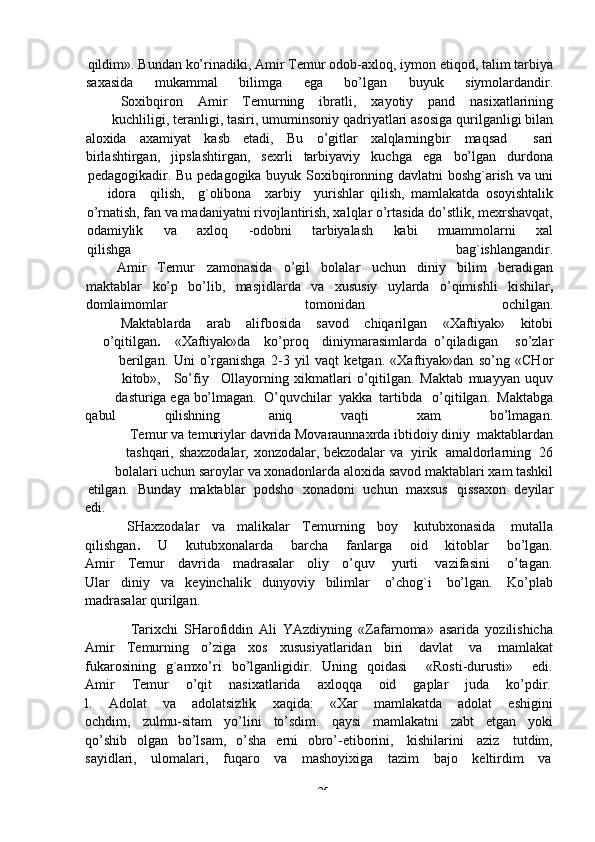 -  25qildim».   Bundan   ko’rinadiki,   Amir   Temur   odob-axloq,   iymon   etiqod,   talim   tarbiya
saxasida mukammal bilimga ega bo’lgan buyuk siymolardandir.
Soxibqiron Amir Temurning ibratli, xayotiy pand nasixatlarining
kuchliligi,   teranligi,   tasiri,   umuminsoniy   qadriyatlari   asosiga   qurilganligi   bilan
aloxida axamiyat kasb etadi, Bu o’gitlar xalqlarning bir maqsad sari
birlashtirgan, jipslashtirgan, sexrli tarbiyaviy kuchga ega bo’lgan durdona
pedagogikadir.   Bu   pedagogika   buyuk   Soxibqironning   davlatni   boshg`arish   va   uni
idora qilish, g`olibona xarbiy yurishlar   qilish,   mamlakatda   osoyishtalik
o’rnatish, fan va madaniyatni rivojlantirish, xalqlar o’rtasida do’stlik, mexrshavqat,
odamiylik     va       axloq     -odobni     tarbiyalash     kabi     muammolarni     xal
qilishga                                                                                               bag`ishlangandir.
Amir Temur zamonasida o’gil bolalar uchun diniy bilim beradigan
maktablar ko’p bo’lib, masjidlarda va xususiy uylarda o’qimishli kishilar ,
domlaimomlar tomonidan ochilgan.
Maktablarda arab alifbosida savod chiqarilgan «Xaftiyak» kitobi
o’qitilgan . «Xaftiyak»da ko’proq diniy marasimlarda o’qiladigan so’zlar
berilgan.   Uni   o’rganishga   2-3   yil   vaqt   ketgan.   «Xaftiyak»dan   so’ng   «CHor
kitob», So’fiy Ollayorning   xikmatlari   o’qitilgan.   Maktab   muayyan   uquv
dasturiga   ega   bo’lmagan.   O’quvchilar   yakka   tartibda   o’qitilgan.   Maktabga
qabul               qilishning               aniq               vaqti               xam              bo’lmagan.
Temur   va   temuriylar   davrida   Movaraunnaxrda   ibtidoiy   diniy   maktablardan
tashqari,   shaxzodalar,   xonzodalar,   bekzodalar   va   yirik   amaldorlarning   26
bolalari   uchun   saroylar   va   xonadonlarda   aloxida   savod   maktablari   xam tashkil
etilgan.   Bunday   maktablar   podsho   xonadoni   uchun   maxsus   qissaxon   deyilar
edi.
SHaxzodalar   va   malikalar   Temurning   boy   kutubxonasida   mutalla
qilishgan .        U        kutubxonalarda        barcha        fanlarga        oid        kitoblar        bo’lgan.
Amir      Temur      davrida      madrasalar      oliy      o’quv       yurti       vazifasini       o’tagan.
Ular   diniy   va   keyinchalik   dunyoviy   bilimlar   o’chog`i   bo’lgan.   Ko’plab
madrasalar   qurilgan.
Tarixchi   SHarofiddin   Ali   YAzdiyning   «Zafarnoma»   asarida   yozilishicha
Amir   Temurning   o’ziga   xos   xususiyatlaridan   biri   davlat   va   mamlakat
fukarosining   g`amxo’ri   bo’lganligidir.   Uning   qoidasi       «Rosti-durusti»       edi.
Amir      Temur      o’qit      nasixatlarida      axloqqa      oid      gaplar      juda      ko’pdir.
l.       Adolat       va       adolatsizlik       xaqida:       «Xar       mamlakatda       adolat       eshigini
ochdim,   zulmu-sitam   yo’lini   to’sdim.   qaysi   mamlakatni   zabt   etgan   yoki
qo’shib   olgan   bo’lsam,   o’sha   erni   obro’-etiborini,   kishilarini   aziz   tutdim,
sayidlari,      ulomalari,      fuqaro      va      mashoyixiga      tazim      bajo      keltirdim      va 