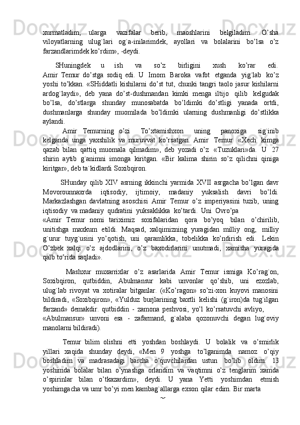 -  26xurmatladim,   ularga   vazifalar   berib,   maoshlarini   belgiladim.   O’sha
viloyatlarning   ulug`lari   og`a-inilarimdek,   ayollari   va   bolalarini   bo’lsa   o’z
farzandlarimdek ko’rdim»,   -deydi.
SHuningdek        u        ish      va      so’z      birligini      xush      ko’rar      edi.
Amir   Temur   do’stga   sodiq   edi.   U   Imom   Baroka   vafot   etganda   yig`lab   ko’z
yoshi   to’kkan.   «SHiddatli   kishilarni   do’st   tut,   chunki   tangri   taolo   jasur   kishilarni
ardog`laydi»,   deb   yana   do’st-dushmandan   kimki   menga   iltijo   qilib   kelgudak
bo’lsa,   do’stlarga   shunday   munosabatda   bo’ldimki   do’stligi   yanada   ortdi,
dushmanlarga   shunday   muomilada   bo’ldimki   ularning   dushmanligi   do’stlikka
aylandi.
Amir   Temurning   o’zi       To’xtamishxon       uning       panoxiga       sig`inib
kelganda   unga   yaxshilik   va   muruvvat   ko’rsatgan.   Amir   Temur   «Xech   kimga
qazab   bilan   qattiq   muomala   qilmadim»,   deb   yozadi   o’z   «Tuzuklari»da.   U   27
shirin   aytib   g`animni   imonga   kiritgan.   «Bir   kalima   shirin   so’z   qilichni   qiniga
kiritgar»,   deb   ta`kidlardi   Soxibqiron.
SHunday   qilib   XIV   asrning   ikkinchi   yarmida   XVII   asrgacha   bo’lgan   davr
Movorounnaxrda   iqtisodiy,   ijtimoiy,   madaniy   yuksalish   davri   bo’ldi.
Markazlashgan   davlatning   asoschisi   Amir   Temur   o’z   imperiyasini   tuzib,   uning
iqtisodiy   va   madaniy   qudratini   yuksaklikka   ko’tardi.   Uni   Ovro’pa
«Amir   Temur   nomi   tariximiz   soxifalaridan   qora   bo’yoq   bilan   o’chirilib,
unitishga   maxkum   etildi.   Maqsad,   xalqimizning   yuragidan   milliy   ong,   milliy
g`urur   tuyg`usini   yo’qotish,   uni   qaramlikka,   tobelikka   ko’ndirish   edi.   Lekin
O’zbek   xalqi   o’z   ajdodlarini,   o’z   baxodirlarini   unutmadi,   xamisha   yuragida
qalb   to’rida saqladi».
Mashxur   muxarrixlar   o’z   asarlarida   Amir   Temur   ismiga   Ko’rag`on,
Soxibqiron,   qutbiddin,   Abulmansur   kabi   unvonlar   qo’shib,   uni   ezozlab,
ulug`lab   rivoyat   va   xotiralar   bitganlar.   («Ko’ragon»   so’zi-xon   kuyovi   manosini
bildiradi,   «Soxibqiron»,   «Yulduz   burjlarining   baxtli   kelishi   (g`iron)da   tug`ilgan
farzand»   demakdir.   qutbiddin   -   zamona   peshvosi,   yo’l   ko’rsatuvchi   avliyo,
«Abulmansur»   unvoni   esa   -   zafarmand,   g`alaba   qozonuvchi   degan   lug`oviy
manolarni bildiradi).
Temur   bilim   olishni   etti   yoshdan   boshlaydi.   U   bolalik   va   o’smirlik
yillari   xaqida   shunday   deydi,   «Men   9   yoshga   to’lganimda   namoz   o’qiy
boshladim   va   madrasadagi   barcha   o’quvchilardan   ustun   bo’lib   oldim.   l3
yoshimda   bolalar   bilan   o’ynashga   orlandim   va   vaqtimni   o’z   tenglarim   xamda
o’spirinlar   bilan   o’tkazardim»,   deydi.   U   yana   Yetti   yoshimdan   etmish
yoshimgacha   va   umr   bo’yi   men   kambag`allarga   exson   qilar   edim.   Bir   marta 