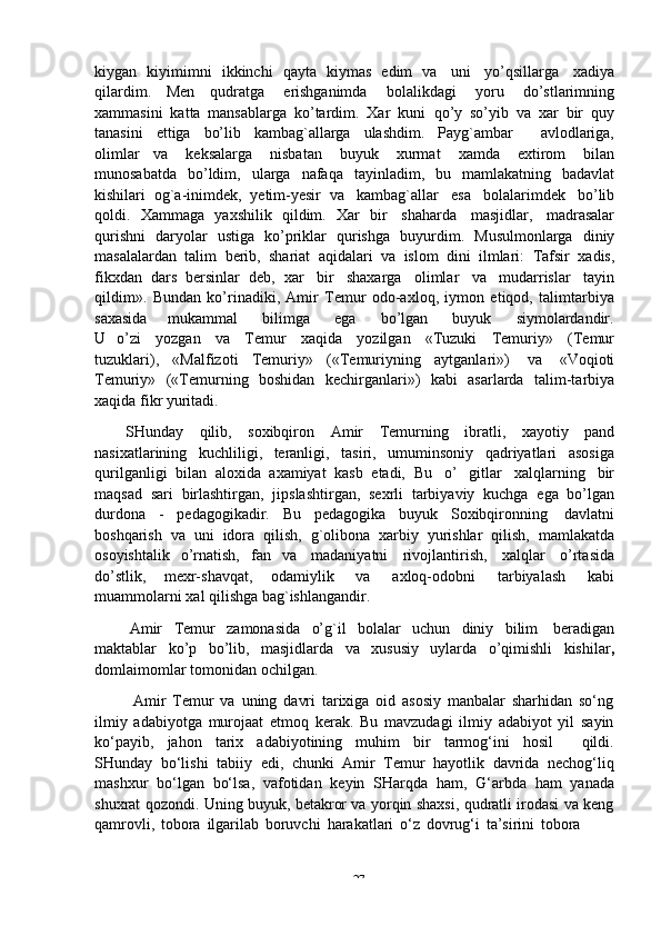 -  27kiygan   kiyimimni   ikkinchi   qayta   kiymas   edim   va   uni   yo’qsillarga   xadiya
qilardim.   Men   qudratga   erishganimda   bolalikdagi   yoru   do’stlarimning
xammasini   katta   mansablarga   ko’tardim.   Xar   kuni   qo’y   so’yib   va   xar   bir   quy
tanasini   ettiga   bo’lib   kambag`allarga   ulashdim.   Payg`ambar       avlodlariga,
olimlar   va   keksalarga   nisbatan   buyuk   xurmat   xamda   extirom   bilan
munosabatda   bo’ldim,   ularga   nafaqa   tayinladim,   bu   mamlakatning   badavlat
kishilari   og`a-inimdek,   yetim-yesir   va   kambag`allar   esa   bolalarimdek   bo’lib
qoldi.   Xammaga   yaxshilik   qildim.   Xar   bir   shaharda   masjidlar,   madrasalar
qurishni   daryolar   ustiga   ko’priklar   qurishga   buyurdim.   Musulmonlarga   diniy
masalalardan   talim   berib,   shariat   aqidalari   va   islom   dini   ilmlari:   Tafsir   xadis,
fikxdan   dars   bersinlar   deb,   xar   bir   shaxarga   olimlar   va   mudarrislar   tayin
qildim».   Bundan   ko’rinadiki,   Amir   Temur   odo-axloq,   iymon   etiqod,   talimtarbiya
saxasida       mukammal      bilimga      ega      bo’lgan      buyuk      siymolardandir.
U   o’zi   yozgan   va   Temur   xaqida   yozilgan   «Tuzuki   Temuriy»   (Temur
tuzuklari),   «Malfizoti   Temuriy»   («Temuriyning   aytganlari»)   va   «Voqioti
Temuriy»   («Temurning   boshidan   kechirganlari»)   kabi   asarlarda   talim-tarbiya
xaqida   fikr yuritadi.
SHunday   qilib,   soxibqiron   Amir   Temurning   ibratli,   xayotiy   pand
nasixatlarining   kuchliligi,   teranligi,   tasiri,   umuminsoniy   qadriyatlari   asosiga
qurilganligi   bilan   aloxida   axamiyat   kasb   etadi,   Bu   o’   gitlar   xalqlarning   bir
maqsad   sari   birlashtirgan,   jipslashtirgan,   sexrli   tarbiyaviy   kuchga   ega   bo’lgan
durdona   -   pedagogikadir.   Bu   pedagogika   buyuk   Soxibqironning   davlatni
boshqarish   va   uni   idora   qilish,   g`olibona   xarbiy   yurishlar   qilish,   mamlakatda
osoyishtalik   o’rnatish,   fan   va   madaniyatni   rivojlantirish,   xalqlar   o’rtasida
do’stlik,   mexr-shavqat,   odamiylik   va   axloq-odobni   tarbiyalash   kabi
muammolarni   xal   qilishga   bag`ishlangandir.
Amir   Temur   zamonasida   o’g`il   bolalar   uchun   diniy   bilim   beradigan
maktablar   ko’p   bo’lib,   masjidlarda   va   xususiy   uylarda   o’qimishli   kishilar ,
domlaimomlar   tomonidan   ochilgan.
Amir   Temur   va   uning   davri   tarixiga   oid   asosiy   manbalar   sharhidan   so‘ng
ilmiy   adabiyotga   murojaat   etmoq   kerak.   Bu   mavzudagi   ilmiy   adabiyot   yil   sayin
ko‘payib,   jahon   tarix   adabiyotining   muhim   bir   tarmog‘ini   hosil       qildi.
SHunday   bo‘lishi   tabiiy   edi,   chunki   Amir   Temur   hayotlik   davrida   nechog‘liq
mashxur   bo‘lgan   bo‘lsa,   vafotidan   keyin   SHarqda   ham,   G‘arbda   ham   yanada
shuxrat qozondi. Uning buyuk, betakror va yorqin shaxsi, qudratli irodasi va keng
qamrovli,   tobora   ilgarilab   boruvchi   harakatlari   o‘z   dovrug‘i   ta’sirini   tobora 