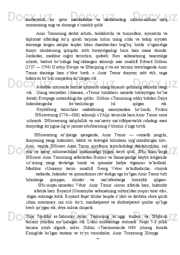 -  28kuchaytirib,   bir   qator   mamlakatlar   va   davlatlardagi   million-million   xalq
ommasining   ongi   va   shuuriga   o‘rnashib   qoldi.
Amir   Temurning   davlat   arbobi,   tashkilotchi   va   bunyodkor,   siyosatchi   va
diplomat   sifatidagi   ko‘p   qirrali   tarjimai   holini   uning   ichki   va   tashqi   siyosati
doirasiga   kirgan   xalqlar   taqdiri   bilan   chambarchas   bog‘liq   holda   o‘rganishga
dunyo   olimlarining   qiziqishi   ortib   borayotganligi   boisi   ham   mana   shunda.
Jumladan,   mashhur   ingliz   tarixchisi,   qudratli   Rim   saltanatining   tanazzulga
uchrab,   barbod   bo‘lishiga   bag‘ishlangan   salmoqli   asar   muallifi   Edvard   Gibbon
(l737 — l794) G‘arbiy Evropa va SHarqning o‘rta asr tarixini tasvirlaganda Amir
Temur   shaxsiga   ham   e’tibor   berdi.   «...Amir   Temur   dunyoni   zabt   etib,   unga
hukmron bo‘lish   maqsadini   ko‘zlagan edi...
Avlodlar   xotirasida   hurmat   qozonish   uning   olijanob   qalbining   ikkinchi   istagi
edi...   Uning   vasiyatlari   (chamasi,   «Temur   tuzuklari»   nazarda   tutilayotgan   bo‘lsa
kerak)   Evropaga   notanishligicha   qoldi».   Gibbon   «Temurning   oddiy   bekdan   Osiyo
hukmdorigacha ko‘tarilishi»ga lol qolgan edi.
Heydelberg tarixchilar maktabining namoyandasi bo‘lmish, Fridrix
SHlosserning   (l776—l86l)   salmoqli   «YAlpi   tarix»ida   ham   Amir   Temur   nomi
uchraydi.   SHlosserning   xalqchillik   va   ma’naviy   ma’rifatparvarlik   ruhidagi   asari
dunyodagi   ko‘pgina   ilg‘or   jamoat   arboblarining   e’tiborini   o‘ziga   tortdi.
SHlosserning   so‘zlariga   qaraganda,   Amir   Temur   —   «omadli   jangchi,
dunyoning   yangi   hukmdori,   taktik   va   strategik   bilimlarni   uyg‘unlashtirgan   zot».
Ayni   vaqtda   SHlosser   Amir   Temur   qiyofasini   tasvirlashdagi   dabdabozlikni   rad
etdi   va   saroy   solnomachilari   xushomadgo‘yligini   kayd   qildi.   SHu   bilan   birga
SHlosser   Amir   Temurning   safarlardan   Buxoro   va   Samarqandga   kaytib   kelganida
«o‘zining yangi davlatiga tuzuk va qonunlar hadya etganini» ta’kidladil.
Mashhur «Umumiy tarix» muallifi Georg Veber ta’kidlashicha, «buyuk
sarkarda,   hukmdor   va   qonunshunos   iste’dodiga   ega   bo‘lgan   Amir   Temur   turli
bilimlarga qiziqqan, olimlar va san’atkorlarga homiylik qilgan».
SHu   nuqtai   nazardan   Veber:   Amir   Temur   «inson   sifatida   ham,   hukmdor
sifatida   ham   Boyazid   (Usmoniylar   saltanatining   sultoni)dan   yuqori   turar   edi»,
degan   xulosaga   keldi.   Boyazid   faqat   tillolar   haqida   o‘ylab   va   davlatni   idora   qilish
ishini   mensimay,   uni   och-   ko‘z,   maishatparast   va   shuhratparast   qozilar   qo‘liga
berib   qo‘ygan   edi,   deya   xulosa   chiqardi.
Xoja   Tojiddin   as-Salmoniy   Amir   Temurning   so‘nggi   kunlari   va   SHohruh
tarixini   yozishni   mo‘ljallagan   edi.   Lekin   muddaosiga   etolmadi.   Faqat   5-6   yillik
tarixini   yozib   ulgurdi,   xolos.   Xullas,   «Tarixnoma»da   l404   yilning   kuzida
Konigilda   bo‘lgan   tantana   va   to‘yu   tomoshalar,   Amir   Temurning   Xitoyga 
