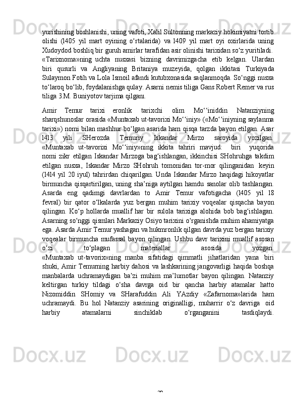 -  29yurishining boshlanishi, uning vafoti, Xalil Sultonning markaziy hokimiyatni tortib
olishi   (l405   yil   mart   oyining   o‘rtalarida)   va   l409   yil   mart   oyi   oxirlarida   uning
Xudoydod boshliq bir   guruh   amirlar   tarafidan   asir   olinishi   tarixidan   so‘z   yuritiladi.
«Tarixnoma»ning   uchta   nusxasi   bizning   davrimizgacha   etib   kelgan.   Ulardan
biri   qusurli   va   Angliyaning   Britaniya   muzeyida,   qolgan   ikkitasi   Turkiyada
Sulaymon Fotih va Lola Ismoil afandi kutubxonasida saqlanmoqda. So‘nggi nusxa
to‘laroq bo‘lib, foydalanishga qulay. Asarni nemis tiliga Gans Robert Remer va rus
tiliga   3.M.   Buniyotov   tarjima qilgan l .
Amir   Temur   tarixi   eronlik   tarixchi   olim   Mo‘‘iniddin   Natanziyning
sharqshunoslar orasida «Muntaxab ut-tavorixi Mo‘‘iniy» («Mo‘‘iniyning saylanma
tarixi») nomi bilan mashhur bo‘lgan asarida ham qisqa tarzda bayon etilgan. Asar
l4l3       yili       SHerozda       Temuriy       Iskandar       Mirzo       saroyida       yozilgan.
«Muntaxab   ut-tavorixi   Mo‘‘iniy»ning   ikkita   tahriri   mavjud:       biri       yuqorida
nomi   zikr   etilgan   Iskandar   Mirzoga   bag‘ishlangan,   ikkinchisi   SHohruhga   takdim
etilgan   nusxa,   Iskandar   Mirzo   SHohruh   tomonidan   tor-mor   qilinganidan   keyin
(l4l4   yil   20   iyul)   tahrirdan   chiqarilgan.   Unda   Iskandar   Mirzo   haqidagi   hikoyatlar
birmuncha   qisqartirilgan,   uning   sha’niga   aytilgan   hamdu   sanolar   olib   tashlangan.
Asarda   eng   qadimgi   davrlardan   to   Amir   Temur   vafotigacha   (l405   yil   l8
fevral)   bir   qator   o‘lkalarda   yuz   bergan   muhim   tarixiy   voqealar   qisqacha   bayon
qilingan.   Ko‘p   hollarda   muallif   har   bir   sulola   tarixiga   alohida   bob   bag‘ishlagan.
Asarning so‘nggi qismlari Markaziy Osiyo tarixini o‘rganishda muhim ahamiyatga
ega. Asarda Amir Temur yashagan va hukmronlik qilgan davrda yuz bergan tarixiy
voqealar   birmuncha   mufassal   bayon   qilingan.   Ushbu   davr   tarixini   muallif   asosan
o‘zi to‘plagan materiallar asosida yozgan.
«Muntaxab   ut-tavorix»ning   manba   sifatidagi   qimmatli   jihatlaridan   yana   biri
shuki, Amir Temurning harbiy dahosi  va lashkarining jangovarligi haqida boshqa
manbalarda   uchramaydigan   ba’zi   muhim   ma’lumotlar   bayon   qilingan.   Natanziy
keltirgan   turkiy   tildagi   o‘sha   davrga   oid   bir   qancha   harbiy   atamalar   hatto
Nizomiddin   SHomiy   va   SHarafuddin   Ali   YAzdiy   «Zafarnoma»larida   ham
uchramaydi.   Bu   hol   Natanziy   asarining   originalligi,   muharrir   o‘z   davriga   oid
harbiy atamalarni sinchiklab o‘rganganini tasdiqlaydi. 