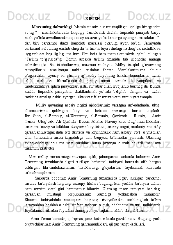 -  3   -KIRISH
Mavzuning   dolzarbligi.   Mamlakatimiz   o’z   mustaqilligini   qo’lga   kiritgandan
so’ng   “...   mamlakatimizda   huquqiy   demokratik   davlat,   fuqarolik   jamiyati   barpo
etish   yo’lida   avvalboshdanoq   asosiy   ustuvor   yo’nalishlarga   aylangan   masalalar.   ”
dan   biri   barkamol   shaxs   kamoloti   masalasi   ekanligi   ayon   bo’ldi.   Jamiyatda
barkamol avlodning etishib chiqishi ta`lim-tarbiya ishidagi nechog`lik izchillik va
uyg`unlikka   bog`lig`ligi   ma`lum.   Shu   bois   ham   mamlakatimizda   qabul   qilingan
“Ta`lim   to’g`risida”gi   Qonun   asosida   ta`lim   tizimida   tub   islohotlar   amalga
oshirilmoqda.   Bu   islohotlarning   mazmun   mohiyati   Milliy   istiqlol   g`oyasining
tamoyillarini   amaliyotga   tatbiq   etishdan   iborat.   Mamlakatimizda   chuqur
o’zgarishlar,   siyosiy   va   ijtimoiy-ig`tisodiy   hayotning   barcha   tomonlarini   izchil
isloh   etish   va   liberallashtirish,   jamiyatimizni   demokratik   yangilash   va
modernizatsiya qilish jarayonlari jadal sur`atlar bilan rivojlanib bormog`da. Bunda
kuchli   fuqarolik   jamiyatini   shakllantirish   yo’lida   belgilab   olingan   va   izchil
ravishda   amalga   oshirilayotgan   ulkan   vazifalar   mustahkam   zamin   yaratmoqda.
Milliy   qoyaning   asosiy   negizi   ajdodlarimiz   yaratgan   urf-odatlarda,   ulug`
allomalarimiz      qoldirgan     boy     va     bebaxo     merosga     borib     taqaladi.
Ibn   Sino,   al-Forobiy,   al-Xorazmiy,   al-Beruniy,   Qozizoda       Rumiy,       Amir
Temur,   Ulug`bek,   Ali   Qushchi,   Bobur,   Alisher   Navoiy   kabi   ulug`   mutafakkirlar,
inson ma`naviy va tafakkur dunyosini boyitishda, insoniy ongni, madaniy- ma`rifiy
qarashlarinio`zgarishda   o`z   davrida   va   keyinchalik   ham   asosiy   ro`l   o`ynadilar.
Ular   tomonidan   inson   kamolotiga   doir   beqiyos,   ta`limotlar   yaratildi.   Ularning
axloq-odobiga   doir   ma`nviy   qarshlari   butun   jaxonga   o`rnak   bo`larli   man   ova
mazmun kasb   etdi.
Men   milliy   merosimizga   murojaat   qilib,   jahongashta   sarkarda   bobomiz   Amir
Temurning   tuzuklarida   ilgari   surilgan   barkamol   tarbiyasi   borasida   olib   borgan
bildirgan   fikr-mulohazalarini,   tuzuklardagi   g`oyalardan   foydalanish   xususida
to`xtalmoqchiman.
Sarkarda   bobomiz   Amir   Temurning   tuzuklarida   ilgari   surilgan   barkamol
insonni   tarbiyalash   haqidagi   axloqiy   fikrlari   bugungi   kun   yoshlar   tarbiyasi   uchun
ham   muxim   ekanligini   hammamiz   bilamiz.   Ularning   inson   tarbiyasi   haqidagi
qarashlari         mustaqil         respublikamiz         kamolga         yetkazishda         muhimdir.
Shaxsni   tarbiyalshda   soxibqiron   haqidagi   rivoyatlardan   boshlang`ich   ta`lim
jarayonidan boshlab o`qshi, sinfdan tashqari o`qish, odobnoma va turli tadbirlarda
foydalanish,   ulardan   foydalanishning   yo`l-yo`riqlarini   ishlab   chiqish   lozim.
Amir Temur bohodir, qo’rqmas, jasur kishi sifatida gavdalanadi. Bugungi yosh
o`quvchilarimiz   Amir   Temurning   qahramonliklari,   qilgan   jangu-jadallari, 