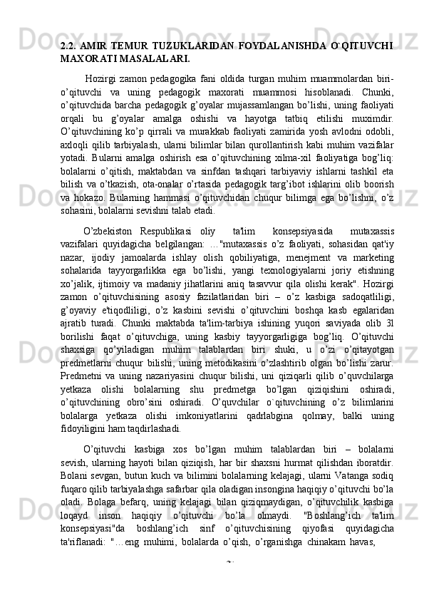 -  302.2.   AMIR   TEMUR   TUZUKLARIDAN   FOYDALANISHDA   O`QITUVCHI  
MAXORATI MASALALARI.
Hozirgi   zamon   pedagogika   fani   oldida   turgan   muhim   muammolardan   biri-
o’qituvchi   va   uning   pedagogik   maxorati   muammosi   hisoblanadi.   Chunki,
o’qituvchida   barcha   pedagogik   g’oyalar   mujassamlangan   bo’lishi,   uning   faoliyati
orqali   bu   g’oyalar   amalga   oshishi   va   hayotga   tatbiq   etilishi   muximdir.
O’qituvchining   ko’p   qirrali   va   murakkab   faoliyati   zamirida   yosh   avlodni   odobli,
axloqli   qilib  tarbiyalash,   ularni  bilimlar   bilan  qurollantirish  kabi  muhim   vazifalar
yotadi.   Bularni   amalga   oshirish   esa   o’qituvchining   xilma-xil   faoliyatiga   bog’liq:
bolalarni   o’qitish,   maktabdan   va   sinfdan   tashqari   tarbiyaviy   ishlarni   tashkil   eta
bilish   va   o’tkazish,   ota-onalar   o’rtasida   pedagogik   targ’ibot   ishlarini   olib   boorish
va   hokazo.   Bularning   hammasi   o’qituvchidan   chuqur   bilimga   ega   bo’lishni,   o’z
sohasini,   bolalarni   sevishni   talab etadi.
O’zbekiston   Respublikasi   oliy       ta'lim       konsepsiyasida       mutaxassis
vazifalari   quyidagicha   belgilangan:   …"mutaxassis   o’z   faoliyati,   sohasidan   qat'iy
nazar,   ijodiy   jamoalarda   ishlay   olish   qobiliyatiga,   menejment   va   marketing
sohalarida   tayyorgarlikka   ega   bo’lishi,   yangi   texnologiyalarni   joriy   etishning
xo’jalik,   ijtimoiy   va   madaniy   jihatlarini   aniq   tasavvur   qila   olishi   kerak".   Hozirgi
zamon   o’qituvchisining   asosiy   fazilatlaridan   biri   –   o’z   kasbiga   sadoqatliligi,
g’oyaviy   e'tiqodliligi,   o’z   kasbini   sevishi   o’qituvchini   boshqa   kasb   egalaridan
ajratib   turadi.   Chunki   maktabda   ta'lim-tarbiya   ishining   yuqori   saviyada   olib   3l
borilishi   faqat   o’qituvchiga,   uning   kasbiy   tayyorgarligiga   bog’liq.   O’qituvchi
shaxsiga   qo’yiladigan   muhim   talablardan   biri   shuki,   u   o’zi   o’qitayotgan
predmetlarni   chuqur   bilishi,   uning   metodikasini   o’zlashtirib   olgan   bo’lishi   zarur.
Predmetni   va   uning   nazariyasini   chuqur   bilishi,   uni   qiziqarli   qilib   o’quvchilarga
yetkaza   olishi   bolalarning   shu   predmetga   bo’lgan   qiziqishini   oshiradi,
o’qituvchining   obro’sini   oshiradi.   O’quvchilar   o`qituvchining   o’z   bilimlarini
bolalarga   yetkaza   olishi   imkoniyatlarini   qadrlabgina   qolmay,   balki   uning
fidoyiligini ham   taqdirlashadi.
O’qituvchi   kasbiga   xos   bo’lgan   muhim   talablardan   biri   –   bolalarni
sevish,   ularning   hayoti   bilan   qiziqish,   har   bir   shaxsni   hurmat   qilishdan   iboratdir.
Bolani  sevgan,  butun  kuch  va  bilimini   bolalarning  kelajagi,   ularni  Vatanga   sodiq
fuqaro qilib tarbiyalashga safarbar qila oladigan insongina haqiqiy o’qituvchi bo’la
oladi.   Bolaga   befarq,   uning   kelajagi   bilan   qiziqmaydigan,   o’qituvchilik   kasbiga
loqayd   inson   haqiqiy   o’qituvchi   bo’la   olmaydi.   "Boshlang’ich   ta'lim
konsepsiyasi"da   boshlang’ich   sinf   o’qituvchisining   qiyofasi   quyidagicha
ta'riflanadi:   "…eng   muhimi,   bolalarda   o’qish,   o’rganishga   chinakam   havas, 