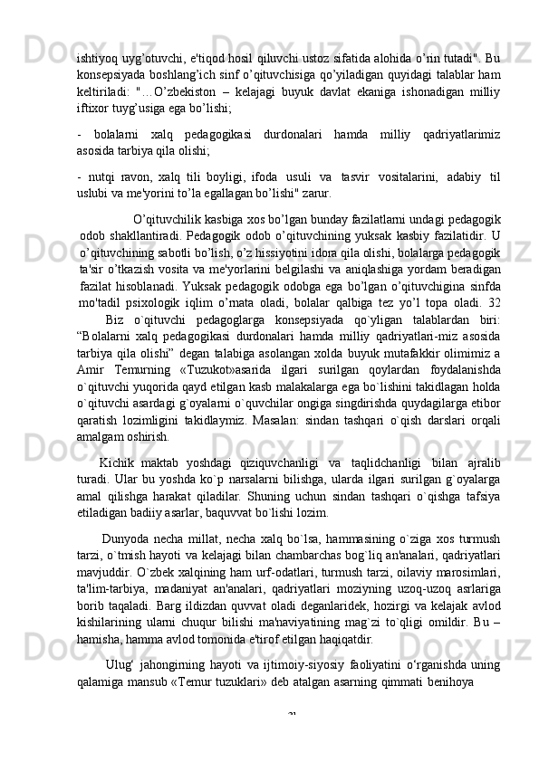 -  31ishtiyoq uyg’otuvchi, e'tiqod hosil qiluvchi ustoz sifatida alohida o’rin tutadi". Bu
konsepsiyada boshlang’ich sinf o’qituvchisiga qo’yiladigan quyidagi talablar ham
keltiriladi:   "…O’zbekiston   –   kelajagi   buyuk   davlat   ekaniga   ishonadigan   milliy
iftixor   tuyg’usiga ega   bo’lishi;
- bolalarni   xalq   pedagogikasi   durdonalari   hamda   milliy   qadriyatlarimiz
asosida   tarbiya qila   olishi;
- nutqi   ravon,   xalq   tili   boyligi,   ifoda   usuli   va   tasvir   vositalarini,   adabiy   til
uslubi va me'yorini to’la egallagan bo’lishi" zarur.
O’qituvchilik   kasbiga   xos   bo’lgan   bunday   fazilatlarni   undagi   pedagogik
odob   shakllantiradi.   Pedagogik   odob   o’qituvchining   yuksak   kasbiy   fazilatidir.   U
o’qituvchining sabotli bo’lish, o’z hissiyotini idora qila olishi, bolalarga pedagogik
ta'sir   o’tkazish   vosita   va   me'yorlarini   belgilashi   va   aniqlashiga   yordam   beradigan
fazilat   hisoblanadi.   Yuksak   pedagogik   odobga   ega   bo’lgan   o’qituvchigina   sinfda
mo'tadil   psixologik   iqlim   o’rnata   oladi,   bolalar   qalbiga   tez   yo’l   topa   oladi.   32
Biz o`qituvchi pedagoglarga konsepsiyada qo`yligan talablardan biri:
“Bolalarni   xalq   pedagogikasi   durdonalari   hamda   milliy   qadriyatlari-miz   asosida
tarbiya   qila   olishi”   degan   talabiga   asolangan   xolda   buyuk   mutafakkir   olimimiz   a
Amir   Temurning   «Tuzukot»asarida   ilgari   surilgan   qoylardan   foydalanishda
o`qituvchi yuqorida qayd etilgan kasb malakalarga ega bo`lishini takidlagan holda
o`qituvchi asardagi g`oyalarni o`quvchilar ongiga singdirishda quydagilarga etibor
qaratish   lozimligini   takidlaymiz.   Masalan:   sindan   tashqari   o`qish   darslari   orqali
amalgam   oshirish.
Kichik   maktab   yoshdagi   qiziquvchanligi   va   taqlidchanligi   bilan   ajralib
turadi.   Ular   bu   yoshda   ko`p   narsalarni   bilishga,   ularda   ilgari   surilgan   g`oyalarga
amal   qilishga   harakat   qiladilar.   Shuning   uchun   sindan   tashqari   o`qishga   tafsiya
etiladigan badiiy   asarlar,   baquvvat   bo`lishi   lozim.
Dunyoda   necha   millat,   necha   xalq   bo`lsa,   hammasining   o`ziga   xos   turmush
tarzi, o`tmish hayoti va kelajagi bilan chambarchas bog`liq an'analari, qadriyatlari
mavjuddir. O`zbek xalqining ham urf-odatlari, turmush tarzi, oilaviy marosimlari,
ta'lim-tarbiya,   madaniyat   an'analari,   qadriyatlari   moziyning   uzoq-uzoq   asrlariga
borib   taqaladi.   Barg   ildizdan   quvvat   oladi   deganlaridek,   hozirgi   va   kelajak   avlod
kishilarining   ularni   chuqur   bilishi   ma'naviyatining   mag`zi   to`qligi   omildir.   Bu   –
hamisha,   hamma   avlod   tomonida   e'tirof   etilgan   haqiqatdir.
Ulug‘   jahongirning   hayoti   va   ijtimoiy-siyosiy   faoliyatini   o‘rganishda   uning
qalamiga   mansub   «Temur   tuzuklari»   deb   atalgan   asarning   qimmati   benihoya 