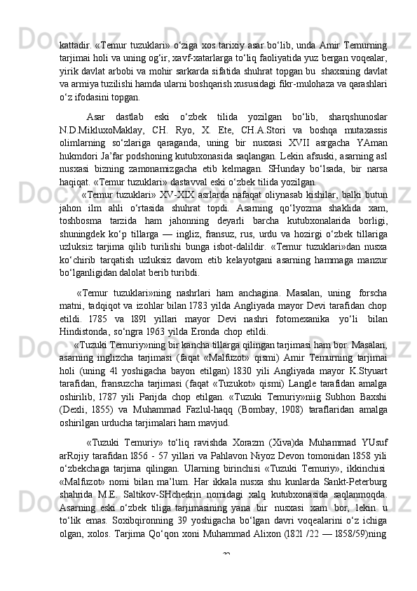 -  32kattadir.   «Temur   tuzuklari»   o‘ziga   xos   tarixiy   asar   bo‘lib,   unda   Amir   Temurning
tarjimai holi va uning og‘ir, xavf-xatarlarga to‘liq faoliyatida yuz bergan voqealar,
yirik   davlat   arbobi va   mohir sarkarda sifatida shuhrat topgan bu   shaxsning davlat
va armiya tuzilishi hamda ularni boshqarish xususidagi fikr-mulohaza va qarashlari
o‘z   ifodasini   topgan.
Asar   dastlab   eski   o‘zbek   tilida   yozilgan   bo‘lib,   sharqshunoslar
N.D.MikluxoMaklay,   CH.   Ryo,   X.   Ete,   CH.A.Stori   va   boshqa   mutaxassis
olimlarning   so‘zlariga   qaraganda,   uning   bir   nusxasi   XVII   asrgacha   YAman
hukmdori Ja’far podshoning kutubxonasida saqlangan. Lekin afsuski, asarning asl
nusxasi   bizning   zamonamizgacha   etib   kelmagan.   SHunday   bo‘lsada,   bir   narsa
haqiqat.   «Temur   tuzuklari»   dastavval   eski   o‘zbek   tilida   yozilgan.
«Temur   tuzuklari»   XV-XIX   asrlarda   nafaqat   oliynasab   kishilar,   balki   butun
jahon   ilm   ahli   o‘rtasida   shuhrat   topdi.   Asarning   qo‘lyozma   shaklida   xam,
toshbosma   tarzida   ham   jahonning   deyarli   barcha   kutubxonalarida   borligi,
shuningdek   ko‘p   tillarga   —   ingliz,   fransuz,   rus,   urdu   va   hozirgi   o‘zbek   tillariga
uzluksiz   tarjima   qilib   turilishi   bunga   isbot-dalildir.   «Temur   tuzuklari»dan   nusxa
ko‘chirib   tarqatish   uzluksiz   davom   etib   kelayotgani   asarning   hammaga   manzur
bo‘lganligidan dalolat   berib   turibdi.
«Temur   tuzuklari»ning   nashrlari   ham   anchagina.   Masalan,   uning   forscha
matni,  tadqiqot   va  izohlar   bilan   l783  yilda  Angliyada   mayor  Devi   tarafidan  chop
etildi.   l785   va   l89l   yillari   mayor   Devi   nashri   fotomexanika   yo‘li   bilan
Hindistonda,   so‘ngra   l963   yilda   Eronda   chop   etildi.
«Tuzuki Temuriy»ning bir kancha tillarga qilingan tarjimasi ham bor. Masalan,
asarning   inglizcha   tarjimasi   (faqat   «Malfuzot»   qismi)   Amir   Temurning   tarjimai
holi   (uning   4l   yoshigacha   bayon   etilgan)   l830   yili   Angliyada   mayor   K.Styuart
tarafidan,   fransuzcha   tarjimasi   (faqat   «Tuzukot»   qismi)   Langle   tarafidan   amalga
oshirilib,   l787   yili   Parijda   chop   etilgan.   «Tuzuki   Temuriy»niig   Subhon   Baxshi
(Dexli,   l855)   va   Muhammad   Fazlul-haqq   (Bombay,   l908)   taraflaridan   amalga
oshirilgan   urducha   tarjimalari   ham   mavjud.
«Tuzuki   Temuriy»   to‘liq   ravishda   Xorazm   (Xiva)da   Muhammad   YUsuf
arRojiy tarafidan l856 -  57 yillari  va Pahlavon Niyoz  Devon tomonidan l858 yili
o‘zbekchaga   tarjima   qilingan.   Ularning   birinchisi   «Tuzuki   Temuriy»,   ikkinchisi
«Malfuzot»   nomi   bilan   ma’lum.   Har   ikkala   nusxa   shu   kunlarda   Sankt-Peterburg
shahrida   M.E.   Saltikov-SHchedrin   nomidagi   xalq   kutubxonasida   saqlanmoqda.
Asarning   eski   o‘zbek   tiliga   tarjimasining   yana   bir   nusxasi   xam   bor,   lekin   u
to‘lik   emas.   Soxibqironning   39   yoshigacha   bo‘lgan   davri   voqealarini   o‘z   ichiga
olgan,   xolos.   Tarjima   Qo‘qon   xoni   Muhammad   Alixon   (l82l   /22   —   l858/59)ning 