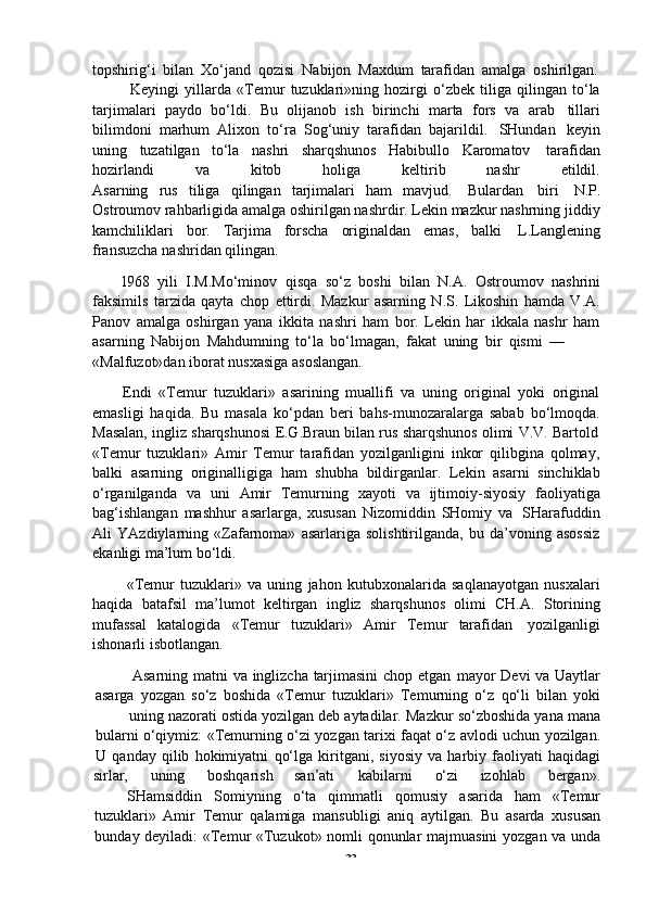 -  33topshirig‘i   bilan   Xo‘jand   qozisi   Nabijon   Maxdum   tarafidan   amalga   oshirilgan.
Keyingi   yillarda   «Temur   tuzuklari»ning   hozirgi   o‘zbek   tiliga   qilingan   to‘la
tarjimalari   paydo   bo‘ldi.   Bu   olijanob   ish   birinchi   marta   fors   va   arab   tillari
bilimdoni   marhum   Alixon   to‘ra   Sog‘uniy   tarafidan   bajarildil.   SHundan   keyin
uning   tuzatilgan   to‘la   nashri   sharqshunos   Habibullo   Karomatov   tarafidan
hozirlandi va kitob holiga keltirib nashr etildil.
Asarning   rus   tiliga   qilingan   tarjimalari   ham   mavjud.   Bulardan   biri   N.P.
Ostroumov rahbarligida amalga oshirilgan nashrdir. Lekin mazkur nashrning jiddiy
kamchiliklari   bor.   Tarjima   forscha   originaldan   emas,   balki   L.Langlening
fransuzcha   nashridan   qilingan.
l968   yili   I.M.Mo‘minov   qisqa   so‘z   boshi   bilan   N.A.   Ostroumov   nashrini
faksimils   tarzida   qayta   chop   ettirdi.   Mazkur   asarning   N.S.   Likoshin   hamda   V.A.
Panov   amalga   oshirgan   yana   ikkita   nashri   ham   bor.   Lekin   har   ikkala   nashr   ham
asarning   Nabijon   Mahdumning   to‘la   bo‘lmagan,   fakat   uning   bir   qismi   —
«Malfuzot»dan   iborat   nusxasiga   asoslangan.
Endi   «Temur   tuzuklari»   asarining   muallifi   va   uning   original   yoki   original
emasligi   haqida.   Bu   masala   ko‘pdan   beri   bahs-munozaralarga   sabab   bo‘lmoqda.
Masalan,   ingliz   sharqshunosi   E.G.Braun   bilan   rus   sharqshunos   olimi   V.V.   Bartold
«Temur   tuzuklari»   Amir   Temur   tarafidan   yozilganligini   inkor   qilibgina   qolmay,
balki   asarning   originalligiga   ham   shubha   bildirganlar.   Lekin   asarni   sinchiklab
o‘rganilganda   va   uni   Amir   Temurning   xayoti   va   ijtimoiy-siyosiy   faoliyatiga
bag‘ishlangan   mashhur   asarlarga,   xususan   Nizomiddin   SHomiy   va   SHarafuddin
Ali   YAzdiylarning   «Zafarnoma»   asarlariga   solishtirilganda,   bu   da’voning   asossiz
ekanligi ma’lum   bo‘ldi.
«Temur   tuzuklari»   va   uning   jahon   kutubxonalarida   saqlanayotgan   nusxalari
haqida   batafsil   ma’lumot   keltirgan   ingliz   sharqshunos   olimi   CH.A.   Storining
mufassal   katalogida   «Temur   tuzuklari»   Amir   Temur   tarafidan   yozilganligi
ishonarli isbotlangan.
Asarning   matni   va   inglizcha   tarjimasini   chop   etgan   mayor   Devi   va   Uaytlar
asarga   yozgan   so‘z   boshida   «Temur   tuzuklari»   Temurning   o‘z   qo‘li   bilan   yoki
uning   nazorati   ostida   yozilgan   deb   aytadilar.   Mazkur   so‘zboshida   yana   mana
bularni   o‘qiymiz:   «Temurning   o‘zi   yozgan   tarixi   faqat   o‘z   avlodi   uchun   yozilgan.
U   qanday   qilib   hokimiyatni   qo‘lga   kiritgani,   siyosiy   va   harbiy   faoliyati   haqidagi
sirlar, uning boshqarish san’ati kabilarni o‘zi izohlab bergan».
SHamsiddin Somiyning o‘ta qimmatli qomusiy asarida ham «Temur
tuzuklari»   Amir   Temur   qalamiga   mansubligi   aniq   aytilgan.   Bu   asarda   xususan
bunday   deyiladi:   «Temur   «Tuzukot»   nomli   qonunlar   majmuasini   yozgan   va   unda 