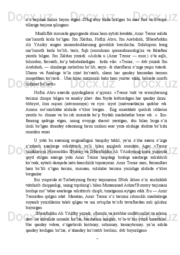 -  34o‘z   tarjimai   holini   bayon   etgan.   CHig‘atoy   tilida   bitilgan   bu   asar   fors   va   Evropa  
tillariga   tarjima qilingan».
Mualliflik xususida gapirganda shuni ham aytish kerakki, Amir Temur aslida
ma’lumotli   kishi   bo‘lgan.   Ibn   Xaldun,   Hofizi   Abru,   Ibn   Arabshoh,   SHarafuddin
Ali   YAzdiy   singari   zamondoshlarining   guvohlik   berishicha,   Sohibqiron   keng
ma’lumotli   kishi   bo‘lib,   tarix,   fiqh   (musulmon   qonunshunosligi)ni   va   falsafani
yaxshi   bilgan.   Ibn   Xaldun   yozadi:   «Aslida   u   (Amir   Temur   —   mux.)   o‘ta   aqlli,
bilimdon,  farosatli,  ko‘p  bahslashadigan...  kishi   edi».  «Temur,  —  deb  yozadi  Ibn
Arabshoh, — olimlarga mehribon bo‘lib, sayyi- di shariflarni o‘ziga yaqin tutardi.
Ulamo   va   fuzaloga   to‘la   izzat   ko‘rsatib,   ularni   har   qanday   kimsadan   tamom
muqaddam ko‘rardi... Ular bilan mazmunli bahs ham yuritar ediki, bahsida insofu
hishmat bo‘lardi».
Hofizi   Abru   asarida   quyidagilarni   o‘qiymiz:   «Temur   turk   va   eroniylarning
tarixini   chuqur   bilgan   va   amaliy   jihat-   dan   foyda   keltiradigan   har   qanday   ilmni:
tibbiyot,   ilmi   nujum   (astronomiya)   va   riyo-   ziyot   (matematika)ni   qadrlar   edi.
Ammo   me’morlikka   alohida   e’tibor   bergan...   Eng   murakkab   qurilish   ishlarini
yaxshi   tu-   shunar   va   bu   ish   xususida   ko‘p   foydali   maslahatlar   berar   edi...».   Ilm-
fanning   qadriga   etgan,   uning   rivojiga   sharoit   yaratgan,   shu   bilan   birga   o‘zi
ilmli   bo‘lgan   shunday   odamning   biron   muhim   asar   yoza   olishiga   shubxa   bo‘lishi
mumkin   emas.
U   yoki   bu   asarning   originalligini   tanqidiy   tahlil,   ya’ni   o‘sha   asarni   o‘ziga
o‘xshash   asarlarga   solishtirish   yo‘li   bilan   aniqlash   mumkin.   Agar   «Temur
tuzuklari»ni Nizomiddin SHomiy va SHarafuddin Ali YAzdiyning nomi yuqorida
qayd   etilgan   asariga   yoki   Amir   Temur   haqidagi   boshqa   asarlarga   solishtirib
ko‘rsak, aytarli darajada xato-kamchilik topmaymiz. Amir Temur xam, farzandlari
ham   bo‘lib   o‘tgan   tarixni,   xususan,   sulolalar   tarixini   yozishga   alohida   e’tibor
berganlar.
Biz   yuqorida   at-Turbatiyning   forsiy   tarjimasini   SHoh   Jahon   o‘zi   sinchiklab
tekshirib chiqqanligi, uning topshirig‘i bilan Muxammad Ashraf Buxoriy tarjimani
boshqa mo‘‘tabar asarlarga solishtirib chiqib, tuzatganini aytgan edik. Bu — Amir
Temurdan   qolgan   odat.   Masalan,   Amir   Temur   o‘z   tarixini   ishonchli   manbalarga
suyanib   yozishlarini   talab   qilgan   va   uni   ortiqcha   ta’rifu   tavsiflardan   xoli   qilishni
buyurgan.
SHarafuddin Ali YAzdiy yozadi: «Baxshi va kotiblar mulku millat va arkoni
dav-   lat   ahvolida   nimaiki   bo‘lsa,   barchasini   aniqlab,   to‘la-to‘kis   yozib   borardilar.
Har   qanday   vokea,   o‘zgartirish   kiritmay,   oshirmay,   kamaytirmay,   ya’ni   aslida
qanday   kechgan   bo‘lsa,   o‘shanday   ko‘rsatib   berilsin,   deb   buyurilgan»   . 