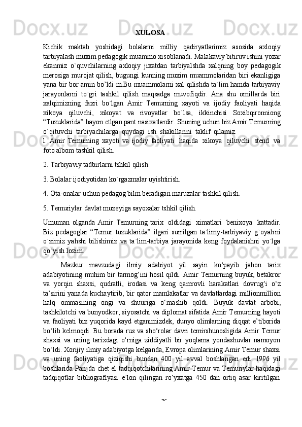 -  36XULOSA
Kichik   maktab   yoshidagi   bolalarni   milliy   qadiryatlarimiz   asosida   axloqiy
tarbiyalash muxim pedagogik muammo xisoblanadi. Malakaviy bitiruv ishini yozar
ekanmiz   o`quvchilarning   axloqiy   jixatdan   tarbiyalshda   xalqning   boy   pedagogik
merosiga murojat qilish, bugungi kunning muxim muammolaridan biri ekanligiga
yana bir bor amin bo’ldi m.Bu muammolarni xal qilishda ta`lim hamda tarbiyaviy
jarayonlarni   to`gri   tashkil   qilish   maqsadga   muvofiqdir.   Ana   shu   omillarda   biri
xalqimizning   faxri   bo`lgan   Amir   Temurning   xayoti   va   ijodiy   faoliyati   haqida
xikoya   qiluvchi,   xikoyat   va   rivoyatlar   bo`lsa,   ikkinchisi   Soxibqironniong
“Tuzuklarida” bayon etlgan pant nasixatlardir. Shuning uchun biz Amir Temurning
o`qituvchi   tarbiyachilarga   quydagi   ish   shakillarini   taklif   qilamiz.
l.   Amir   Temurning   xayoti   va   ijodiy   faoliyati   haqida   xikoya   qiluvchi   stend   va
foto albom   tashkil   qilish.
2. Tarbiyaviy   tadbirlarni   tshkil   qilish.
3. Bolalar   ijodiyotidan   ko`rgazmalar   uyishtirish.
4. Ota-onalar   uchun   pedagog   bilm   beradigan   maruzalar   tashkil   qilish.
5. Temuriylar   davlat   muzeyiga   sayoxalar   tshkil   qilish.
Umuman   olganda   Amir   Temurning   tarix   oldidagi   ximatlari   benixoya   kattadir.
Biz   pedagoglar   “Temur   tuzuklarida”   ilgari   surrilgan   ta`limy-tarbiyaviy   g`oyalrni
o`zimiz   yahshi   bilishimiz   va   ta`lim-tarbiya   jarayonida   keng   foydalanishni   yo`lga
qo`yish lozim.
Mazkur   mavzudagi   ilmiy   adabiyot   yil   sayin   ko‘payib   jahon   tarix
adabiyotining muhim bir  tarmog‘ini  hosil  qildi. Amir Temurning buyuk, betakror
va   yorqin   shaxsi,   qudratli,   irodasi   va   keng   qamrovli   harakatlari   dovrug‘i   o‘z
ta’sirini yanada kuchaytirib, bir qator mamlakatlar va davlatlardagi millionmillion
halq   ommasining   ongi   va   shuuriga   o‘rnashib   qoldi.   Buyuk   davlat   arbobi,
tashkilotchi va bunyodkor, siyosatchi va diplomat sifatida Amir Temurning hayoti
va  faoliyati   biz   yuqorida  kayd  etganimizdek,   dunyo  olimlarning  diqqat  e’tiborida
bo‘lib kelmoqdi. Bu borada rus va sho‘rolar davri temirshunosligida Amir Temur
shaxsi   va   uning   tarixdagi   o‘rniga   ziddiyatli   bir   yoqlama   yondashuvlar   namoyon
bo‘ldi. Xorijiy ilmiy adabiyotga kelganda, Evropa olimlarining Amir Temur shaxsi
va   uning   faoliyatiga   qiziqishi   bundan   400   yil   avval   boshlangan   edi.   l996   yil
boshlarida Parijda chet el tadqiqotchilarining Amir Temur va Temuriylar haqidagi
tadqiqotlar   bibliografiyasi   e’lon   qilingan   ro‘yxatga   450   dan   ortiq   asar   kiritilgan 