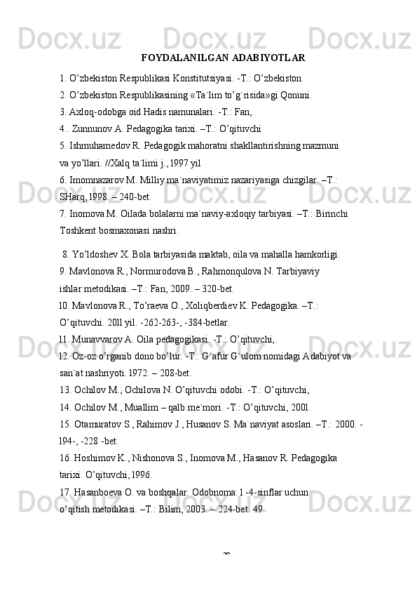 -  38FOYDALANILGAN   ADABIYOTLAR
1. O’zbekiston   Respublikasi   Konstitutsiyasi.   -T.:   O’zbekiston
2. O’zbekiston   Respublikasining   «Ta`lim   to’g`risida»gi   Qonuni.
3. Axloq-odobga oid Hadis namunalari. -T.: Fan,  
4..   Zunnunov   A.   Pedagogika   tarixi.   –T.:   O’qituvchi
5. Ishmuhamedov   R.   Pedagogik   mahoratni   shakllantirishning   mazmuni  
va   yo’llari.   //Xalq   ta`limi   j., l997   yil
6. Imomnazarov M. Milliy ma`naviyatimiz nazariyasiga chizgilar. –T.:
SHarq,   l998.   –   240-bet.
7. Inomova M. Oilada bolalarni ma`naviy-axloqiy tarbiyasi. –T.: Birinchi
Toshkent bosmaxonasi   nashri.
8. Yo’ldoshev   X.   Bola   tarbiyasida   maktab,   oila   va   mahalla   hamkorligi.
9. Mavlonova R., Normurodova B., Rahmonqulova N. Tarbiyaviy 
ishlar   metodikasi.   –T.: Fan,   2009.   – 320-bet.
l0. Mavlonova R., To’raeva O., Xoliqberdiev K. Pedagogika. –T.:
O’qituvchi.   20ll   yil. -262-263-,   -384-betlar.
l1.   Munavvarov   A.   Oila   pedagogikasi.   -T.:   O’qituvchi,.
l2. Oz-oz o’rganib dono bo’lur. -T.: G`afur G`ulom nomidagi Adabiyot va
san`at   nashriyoti.   l972.   – 208-bet.
13. Ochilov   M.,   Ochilova   N.   O’qituvchi   odobi.   -T.:   O’qituvchi,
14. Ochilov   M.,   Muallim   –   qalb   me`mori.   -T.:   O’qituvchi,   200l.
15. Otamuratov S., Rahimov J., Husanov S. Ma`naviyat asoslari. –T.: 2000. -
l94-,   -228   -bet.
16. Hoshimov K., Nishonova S., Inomova M., Hasanov R. Pedagogika 
tarixi.   O’qituvchi,   l996.
17. Hasanboeva O. va boshqalar. Odobnoma: l -4-sinflar uchun 
o’qitish   metodikasi.   –T.:   Bilim,   2003.   – 224-bet.   49 