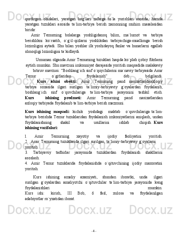 -  4   -qurdirgan   obidalari,   yaratgan   bog`lari   zafarga   to`la   yurishlari   asosida,   hamda
yaratgan   tuzuklari   asosida   ta`lim-tarbiya   berish   zamonning   muhim   masalasidan
biridir.
Amir   Temurning   bolalarga   yoshligidanoq   bilim,   ma`lumot   va   tarbiya
berishlikni   ko`rsatib,   o`g`il-qizlarni   yoshlikdan   tarbiyachiga-muallimga   berish
lozimligini   aytadi.   Shu   bilan   yoshlar   ilk   yoshidayoq   fanlar   va   hunarlarni   egallab
olmoqligi   lozimligini   ta`kidlaydi.
Umuman   olganda   Amir   Temurning   tuzuklari   haqida   ko`plab   ijobiy   fikrlarni
aytish   mumkin.   Shu   mavzuni   imkonniyat   darajasida   yoritish   maqsadida   malakaviy
bitiruv   mavzusi:   “Boshlang`ich   sinf   o`quychilarini   ma`naviy   tarbiyasida   Amir
Temur o`gitlaridan foydalanish” deb belgilandi.
Kurs ishini obekti: Amir Temurning pand nasixatlarida axloqiy
tarbiya soxasida ilgari surilgan ta`limiy-tarbiyaviy g`oyalardan foydalanib,
boshlang`ich sinf o`quvchilariga ta`lim-tarbiya jarayonini tashkil etish.
Kurs ishining       predmeti:       Amir       Temurning       pand         nasixatlaridan
axloqiy   tarbiyada foydalanib ta`lim-tarbiya berish mazmuni.
Kurs   ishining   maqsadi:   kichik       yoshdagi       maktab       o`quvchilariga   ta`lim-
tarbiya   berishda   Temur   tuzuklaridan   foydalanish   imkoniyatlarini   aniqlash,   undan
foydalanishning            shakil              va             usullarini              ishlab             chiqish.   Kurs
ishining   vazifalari:
l. Amir Temurning xayotiy va ijodiy faoliyatini yoritish.
2. Amir   Temurning   tuzuklarida   ilgari   surilgan,   ta`limiy-tarbiyaviy   g`oyalarni  
yoritish.
3. Tarbiyaviy tadbirlar jarayonida tuzuklardan foydalanish shakllarini
asoslash.
4. Amir Temur tuzuklarida foydalanishda o`qituvchining ijodiy maxoratini
yoritish.
Kurs       ishining       amaliy       axamiyati,       shundan       iboratki,       unda         ilgari
surilgan   g`oyalardan   amaliyotchi   o`qituvchilar   ta`lim-tarbiya   jarayonida   keng
foydalanishlari mumkin.
Kurs       ishi:         kirish,         III         Bob,         6         fasl,         xulosa         va         foydalanilgan
adabiyotlar   ro`yxatidan   iborat. 