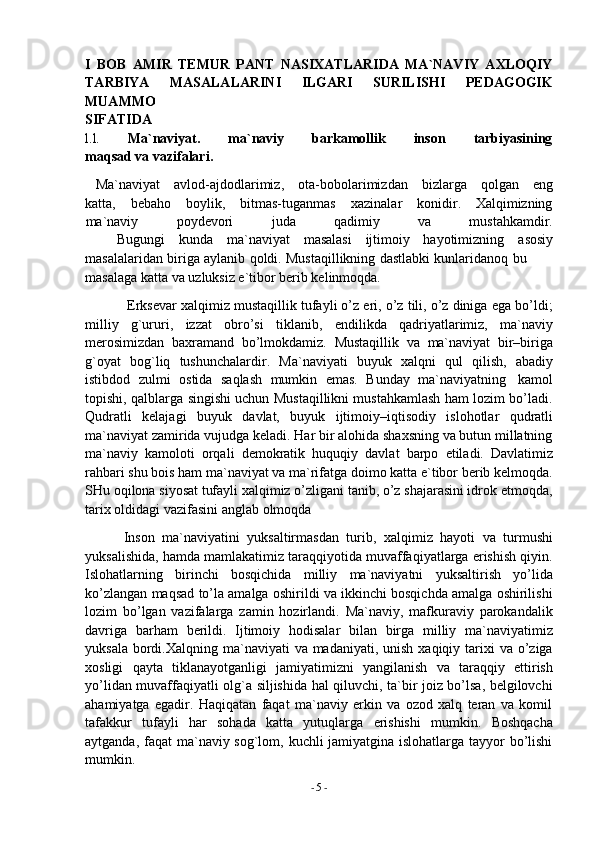 -  5   -I   BOB   AMIR   TEMUR   PANT   NASIXATLARIDA   MA`NAVIY   AXLOQIY
TARBIYA   MASALALARINI   ILGARI   SURILISHI   PEDAGOGIK
MUAMMO
SIFATIDA
l.l. Ma`naviyat. ma`naviy barkamollik inson tarbiyasining
maqsad   va   vazifalari.
Ma`naviyat avlod-ajdodlarimiz, ota-bobolarimizdan bizlarga qolgan eng
katta, bebaho boylik, bitmas-tuganmas xazinalar konidir. Xalqimizning
ma`naviy poydevori juda qadimiy va mustahkamdir.
Bugungi kunda ma`naviyat masalasi ijtimoiy hayotimizning asosiy
masalalaridan   biriga   aylanib   qoldi.   Mustaqillikning   dastlabki   kunlaridanoq   bu  
masalaga   katta   va   uzluksiz e`tibor berib kelinmoqda.
Erksevar xalqimiz mustaqillik tufayli o’z eri, o’z tili, o’z diniga ega bo’ldi;
milliy   g`ururi,   izzat   obro’si   tiklanib,   endilikda   qadriyatlarimiz,   ma`naviy
merosimizdan   baxramand   bo’lmokdamiz.   Mustaqillik   va   ma`naviyat   bir–biriga
g`oyat   bog`liq   tushunchalardir.   Ma`naviyati   buyuk   xalqni   qul   qilish,   abadiy
istibdod   zulmi   ostida   saqlash   mumkin   emas.   Bunday   ma`naviyatning   kamol
topishi,   qalblarga singishi uchun Mustaqillikni mustahkamlash ham lozim bo’ladi.
Qudratli   kelajagi   buyuk   davlat,   buyuk   ijtimoiy–iqtisodiy   islohotlar   qudratli
ma`naviyat zamirida vujudga keladi. Har bir alohida shaxsning va butun millatning
ma`naviy   kamoloti   orqali   demokratik   huquqiy   davlat   barpo   etiladi.   Davlatimiz
rahbari shu bois ham ma`naviyat va ma`rifatga doimo katta e`tibor berib kelmoqda.
SHu oqilona siyosat tufayli xalqimiz o’zligani tanib, o’z shajarasini idrok etmoqda,
tarix   oldidagi   vazifasini anglab   olmoqda
Inson   ma`naviyatini   yuksaltirmasdan   turib,   xalqimiz   hayoti   va   turmushi
yuksalishida, hamda mamlakatimiz taraqqiyotida muvaffaqiyatlarga erishish qiyin.
Islohatlarning   birinchi   bosqichida   milliy   ma`naviyatni   yuksaltirish   yo’lida
ko’zlangan maqsad to’la amalga oshirildi va ikkinchi bosqichda amalga oshirilishi
lozim   bo’lgan   vazifalarga   zamin   hozirlandi.   Ma`naviy,   mafkuraviy   parokandalik
davriga   barham   berildi.   Ijtimoiy   hodisalar   bilan   birga   milliy   ma`naviyatimiz
yuksala  bordi.Xalqning ma`naviyati  va madaniyati, unish  xaqiqiy tarixi  va o’ziga
xosligi   qayta   tiklanayotganligi   jamiyatimizni   yangilanish   va   taraqqiy   ettirish
yo’lidan muvaffaqiyatli olg`a siljishida hal qiluvchi, ta`bir joiz bo’lsa, belgilovchi
ahamiyatga   egadir.   Haqiqatan   faqat   ma`naviy   erkin   va   ozod   xalq   teran   va   komil
tafakkur   tufayli   har   sohada   katta   yutuqlarga   erishishi   mumkin.   Boshqacha
aytganda, faqat  ma`naviy sog`lom, kuchli jamiyatgina islohatlarga tayyor bo’lishi
mumkin. 