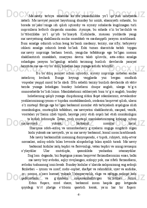 -  6   -Ma`naviy   tarbiya   sohasida   ko’zbo’yamachilikka   yo’l   qo’yish   nihoyatda
xatarli. Ma`naviyat jamiyat hayotining shunday bir nozik, ahamiyatli sohasiki, bu
borada   xo’jako’rsinga   ish   qilish   iqtisodiy   va   siyosiy   sohalarda   kugilmagan   turli
inqirozlarni   keltirib   chiqarishi   mumkin.   Ayniqsa,   bu   sohada   o’zi   bo’larchilik   va
lo’ttibozlikka   yo’l   qo’yib   bo’lmaydi.   Kishilarda,   xususan   yoshlarda   yangi
ma`naviyatning shakllanishi  ancha murakkab va mashaqqatli  jarayon xisoblanadi.
Buni   amalga   oshirish   uchun   keng   ko’lamli   madaniy,   tarixiy,   ma`rifiy,   tarbiyaviy
ishlarii   amalga   oshirish   kerak   bo’ladi.   Eski   tuzum   sharoitida   tarkib   topgan
ma`naviy   inqirozga   barham   berish,   yangicha   tafakkurga   ega   bo’lgan   insonni
shakllantirish   murakkab,   muayyan   davrni   talab   qiluvchi,   asta–sekin   amalga
oshadigan   jarayon   bo’lganligi   sababli   tarixning   burilish   davrlarida   jamiyat
hayotida   ma`na–viy   bo’shliq holatlari   ham   yuzaga kelishi   tabiiydir.
Bu   bo’shliq   jamiyat   uchun   iqtisodiy,   siyosiy   inqirozga   nisbatan   ancha
xatarliroq kechadi. Bunga keyingi vaqglarda yuz bergan mudhish
voqealar   yaqqol   misol   bo’la   oladi.   SHu   sababli   tarixiy   burilish   davrlarida   ob`ektiv
tarzda yuzaga keladigan bunday holatlarni chuqur anglab, ularga to’g`ri
munosabatda   bo’lish   lozim.   Mamlakatimiz   rahbariyati   buni   to’g`ri   anglab,   bunday
holatlarning   qalqib   yuzaga   chiqishining   oldini   faqat   odamlarimiz,   avvalambor
yoshlarimizning iymon–e`tiqodini mustahkamlash, irodasini baquvvat qilish, ularni
o’z   mistaqil   fikriga   ega   bo’lgan   barkamol   insonlar   etib   tarbiyalash   orqaligina   olish
mumkinligini,   mustaqillik   tafakkuri,   ma`naviyatini   shakllantirish,   maqsad,   vazifa,
vositalari   yo’llarini   izlab   topish,   hayotga   joriy   etish   orqali   hal   etish   mumkinligini
ta`kidlab   kelmoqda.   Zotan,   yosh   mustaqil   mamlakatimizning   kelajagi   uchun
ma`naviyati yuksak, barkamol insonlar zarur.
Sharqona   odob–axloq   va   umumbashariy   g`oyalarni   ongiga   singdirib   olgan
kishi   yuksak   ma`naviyatli,   ya`ni   ma`naviy   barkamol,   komil   inson   hisoblanadi.
Ma`naviy   barkamollik   insonning   dunyoqarashi,   e`tiqodi,   ruhiyati,   xulq–atvor
normalari,   axloq–odobi   bilan   bevosita   aloqadorligi   bilan   ajralib   turadi.   Ma`naviy
barkamol   kishilar xalq   taqdiri   va   farovonligi,   vatan   taqdiri   va   uning   ravnaqini
o’ylaydilar. Ular muteliqda, qaramlikda yashashni istamaydilar.
Sog`lom   deganda,   biz   faqatgina   jisman   baquvvat   farzandlarimizni   emas,   balki
ma`naviy   boy   avlodni,   aqliy   rivojlangan,   axloqiy   pok,   ma`rifatli   farzandlarni,
avlodni tushunmog`imiz   kerak.   Bunday   kishilar   o’zlarida   xalqimizning   eng   ardoqli
fazilatlari   –   iymon   va   insof,   mehr–oqibat,   shafqat   va   rahmdillik,   uyat   va   andisha,
or–   nomus,   o’zaro   hurmat,   yuksak   Vatanparvarlik,   eliga   va   xalqiga   sadoqat   kabi
qadriyatlarni va g`oyalarni mujassamlashtirgan bo’lishlari lozim.
Erkin fuqaro, ozod shaxs, barkamol inson haqida gap ketganda
quyidagi to’rt jihatga e`tiborni qaratish kerak, ya`ni har bir fuqaro: 