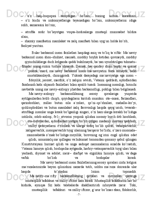 -  7   -– o’z haq–huququni taniydigan bo’lsin, buning uchun kurashsin;
– o’z kuchi va imkoniyatlariga tayanadigan bo’lsin, imkoniyatlarini ishga
solib,   samarasini   ko’rsin;
– atrofda sodir bo’layotgan voqea–hodisalarga mustaqil munosabat bildira
olsin;
– shaxsiy   manfaatini   mamlakat   va   xalq   manfaati   bilan   uyg`un   holda   ko’rib,  
faoliyat yuritsin.
Bular   barkamol   inson   fazilatlari   haqidagi   aniq   va   to’liq   ta`rifdir.   Ma`naviy
barkamol   inson   shon–shuhrat,   mansab,   moddiy   boylik   ketidan   quvmaydi,   moddiy
qiyinchiliklarga duch kelganda   qaddi   bukilmaydi, ba`zan   uyushtirilgan   tuhmatu–
fitnalar   uning   ruxini   tushira   olmaydi.   Demak,   har   qanday   shum   taqdir   va   qismat
pokiza,   mard,   ma`naviy   barkamol   inson   ma`naviyatini   buza   olmaydi,   balki
mustahkamlaydi,   chiniqgiradi.   Yuksak   darajadagi   ma`naviyatga   ega   inson   –
fidoyilik,   jasorat,   mardlik,   o’z   xalqini   sevish,   Vatanni   qadrlash,   ajdodlaridan
faxrlanish   kabi   olijanob   fazilatlari   bilan   ajralib   turadi.   Insonning   insonligi,   birinchi
navbatda   uning   ma`naviy–axloqiy   jihatdan   barkamolligi,   pokligi   bilan   belgilanadi.
Ma`naviy–axloqiy barkamollikning asosiy qirralariga yuqorida
aytilganlardan   kelib   chiqib,   quyidagilarni   kiritish   mumkin:   ota–onasi,   farzandlari,
qarindoshlari, xullas butun oila a`zolari, qo’ni–qo’shnilari, mahalla–ko’yi,
qishloqdoshlari   va   butun   mamlakat   xalq   farovonligi   haqida   qayg`urish;   tevarak–
atrofdagi   insonlar   unga   kerak   bo’lganligi   singari,   o’zi   ham   ularga   kerakli   bo’lishga
intilishi;   odob–axloqi,   fe`l–   atvorini   yoqimli   qilishni   insoniy   burch   deb   hisoblash;
ota–bobolardan,   ajdodlardan   yodgor   bo’lib   qolgan   madaniy   merosni   qadrlash;
milliy   qadriyatlarni   e`zozlash   va   ularga   sodiq   bo’lib   qolish;   vatanparvarlik,
xalqparvarlik,   insonparvarlik   tuyg`ularining   barqaror bo’lishi;   o’zaro   muomala–
munosabatda   o’rnak   bo’lishga   moyillik,   birovning   og`irini   engil   qilishni   odat
qilish;   umumxalq   ma`qullagan   va   hukumat   tomonidan   qonuniy   qabul   qilingan
Konstitutsiyani   hurmat   qilish   va   unga   sadoqat   namunalarini   amalda   ko’rsatish;
Vatanni himoya qilish,   boshqacha   aytganda, harbiy–vatanparvarlik   tuyg`ulari bilan
yashash;   diyonat   va   adolat,   mexr–   shafqat   va   ezgulikni   himoya   qilish;   va`daga
vafoli bo’lish va boshqalar kiradi.
Ma`naviy   barkamol   inson   fazilatlarining   asosiy   qirralari   izohi   kelgusi
ma`ruzalarimizda   bayon   qilinishini   nazarda   tutib,   ushbu   ma`ruza   doirasida   ular
haqida to’xtashni lozim topmadik.
Ma`naviy–ma`rifiy barkamollikning qirralari va mezonlari qatoriga
mustaqillik   tafakkuri   va   milliy iftixor ham kiradi.   Mustaqillik   tafakkurini har bir
kishida, ayniqsa Siz kabi talabalarda shakllantirish nihoyatda zarur. Toki,
mustaqillik tafakkuri va   milliy   iftixor,   g`urur   bo’lmas   ekan,   fidokorlik, 