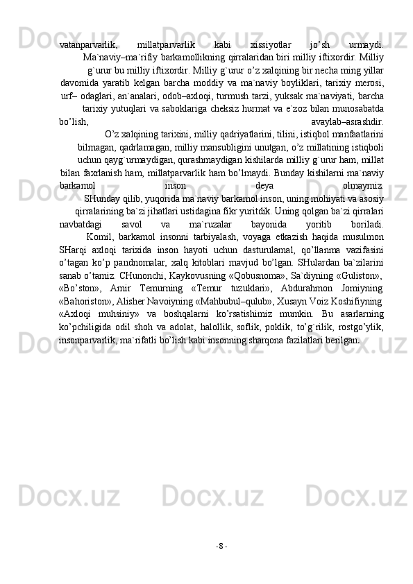 -  8   -vatanparvarlik, millatparvarlik kabi xissiyotlar jo’sh urmaydi.
Ma`naviy–ma`rifiy   barkamollikning   qirralaridan   biri   milliy   iftixordir.   Milliy
g`urur   bu   milliy   iftixordir.   Milliy   g`urur   o’z   xalqining   bir   necha   ming   yillar
davomida   yaratib   kelgan   barcha   moddiy   va   ma`naviy   boyliklari,   tarixiy   merosi,
urf–   odaglari,   an`analari,   odob–axloqi,   turmush   tarzi,   yuksak   ma`naviyati,   barcha
tarixiy   yutuqlari   va   saboklariga   cheksiz   hurmat   va   e`zoz   bilan   munosabatda
bo’lish, avaylab–asrashdir.
O’z   xalqining   tarixini,   milliy   qadriyatlarini,   tilini,   istiqbol   manfaatlarini
bilmagan,   qadrlamagan,   milliy   mansubligini   unutgan,   o’z   millatining   istiqboli
uchun   qayg`urmaydigan,   qurashmaydigan   kishilarda   milliy   g`urur   ham,   millat
bilan   faxrlanish   ham,   millatparvarlik   ham   bo’lmaydi.   Bunday   kishilarni   ma`naviy
barkamol inson deya olmaymiz.
SHunday qilib, yuqorida ma`naviy barkamol inson, uning mohiyati va asosiy
qirralarining   ba`zi   jihatlari   ustidagina fikr   yuritdik. Uning   qolgan   ba`zi qirralari
navbatdagi savol va ma`ruzalar bayonida yoritib boriladi.
Komil,   barkamol   insonni   tarbiyalash,   voyaga   etkazish   haqida   musulmon
SHarqi   axloqi   tarixida   inson   hayoti   uchun   dasturulamal,   qo’llanma   vazifasini
o’tagan   ko’p   pandnomalar,   xalq   kitoblari   mavjud   bo’lgan.   SHulardan   ba`zilarini
sanab   o’tamiz.   CHunonchi,   Kaykovusning   «Qobusnoma»,   Sa`diyning   «Guliston»,
«Bo’ston»,     Amir     Temurning     «Temur     tuzuklari»,     Abdurahmon     Jomiyning
«Bahoriston», Alisher Navoiyning   «Mahbubul–qulub», Xusayn   Voiz   Koshifiyning
«Axloqi   muhsiniy»   va   boshqalarni   ko’rsatishimiz   mumkin.   Bu   asarlarning
ko’pchiligida   odil   shoh   va   adolat,   halollik,   soflik,   poklik,   to’g`rilik,   rostgo’ylik,
insonparvarlik,   ma`rifatli   bo’lish   kabi   insonning   sharqona   fazilatlari   berilgan . 