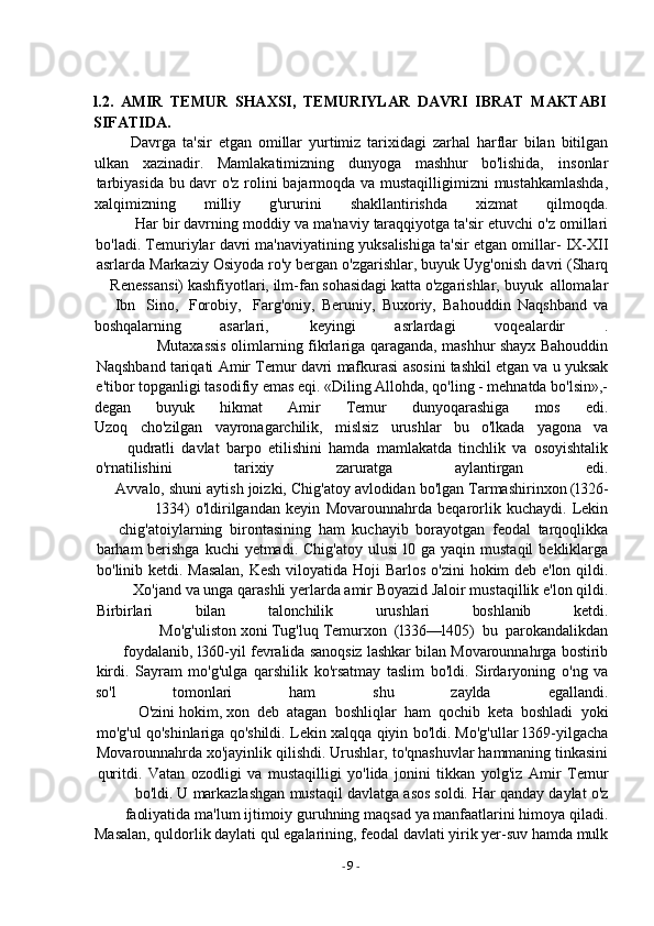 -  9   -l.2.   AMIR   TEMUR   SHAXSI,   TEMURIYLAR   DAVRI   IBRAT   MAKTABI  
SIFATIDA.
Davrga   ta'sir   etgan   omillar   yurtimiz   tarixidagi   zarhal   harflar   bilan   bitilgan
ulkan xazinadir. Mamlakatimizning dunyoga mashhur bo'lishida, insonlar
tarbiyasida   bu   davr   o'z   rolini   bajarmoqda   va   mustaqilligimizni   mustahkamlashda,
xalqimizning milliy g'ururini shakllantirishda xizmat qilmoqda.
Har   bir   davrning   moddiy   va   ma'naviy   taraqqiyotga   ta'sir   etuvchi   o'z   omillari
bo'ladi.   Temuriylar   davri   ma'naviyatining   yuksalishiga   ta'sir   etgan   omillar-   IX-XII
asrlarda   Markaziy   Osiyoda   ro'y   bergan   o'zgarishlar,   buyuk   Uyg'onish   davri   (Sharq
Renessansi)   kashfiyotlari,   ilm-fan   sohasidagi katta o'zgarishlar,   buyuk   allomalar
Ibn   Sino,   Forobiy, Farg'oniy,   Beruniy,   Buxoriy,   Bahouddin   Naqshband   va
boshqalarning asarlari, keyingi asrlardagi voqealardir .
Mutaxassis   olimlarning   fikrlariga   qaraganda,   mashhur   shayx   Bahouddin
Naqshband   tariqati   Amir   Temur   davri   mafkurasi   asosini   tashkil   etgan   va   u   yuksak
e'tibor topganligi tasodifiy emas eqi. «Diling Allohda, qo'ling - mehnatda bo'lsin»,-
degan buyuk hikmat Amir Temur dunyoqarashiga mos edi.
Uzoq cho'zilgan vayronagarchilik, mislsiz urushlar bu o'lkada yagona va
qudratli   davlat   barpo   etilishini   hamda   mamlakatda   tinchlik   va   osoyishtalik
o'rnatilishini                 tarixiy                  zaruratga                 aylantirgan                 edi.
Avvalo,   shuni   aytish   joizki,   Chig'atoy   avlodidan   bo'lgan   Tarmashirinxon   (l326-
l334)   o'ldirilgandan   keyin   Movarounnahrda   beqarorlik   kuchaydi.   Lekin
chig'atoiylarning   birontasining   ham   kuchayib   borayotgan   feodal   tarqoqlikka
barham   berishga   kuchi   yetmadi.   Chig'atoy   ulusi   l0   ga   yaqin   mustaqil   bekliklarga
bo'linib   ketdi.   Masalan,   Kesh   viloyatida   Hoji   Barlos   o'zini   hokim   deb   e'lon   qildi.
Xo'jand   va   unga   qarashli   yerlarda   amir   Boyazid   Jaloir   mustaqillik   e'lon   qildi.
Birbirlari           bilan           talonchilik           urushlari           boshlanib           ketdi.
Mo'g'uliston   xoni   Tug'luq   Temurxon   (l336—l405)   bu   parokandalikdan
foydalanib,   l360-yil   fevralida   sanoqsiz   lashkar   bilan   Movarounnahrga   bostirib
kirdi.   Sayram   mo'g'ulga   qarshilik   ko'rsatmay   taslim   bo'ldi.   Sirdaryoning   o'ng   va
so'l               tomonlari               ham                shu               zaylda               egallandi.
O'zini   hokim,   xon   deb   atagan   boshliqlar   ham   qochib   keta   boshladi   yoki
mo'g'ul   qo'shinlariga   qo'shildi.   Lekin   xalqqa   qiyin   bo'ldi.   Mo'g'ullar   l369-yilgacha
Movarounnahrda   xo'jayinlik   qilishdi.   Urushlar,   to'qnashuvlar   hammaning   tinkasini
quritdi.   Vatan   ozodligi   va   mustaqilligi   yo'lida   jonini   tikkan   yolg'iz   Amir   Temur
bo'ldi.   U   markazlashgan   mustaqil   davlatga   asos   soldi.   Har   qanday   daylat   o'z
faoliyatida   ma'lum   ijtimoiy   guruhning   maqsad   ya   manfaatlarini   himoya   qiladi.
Masalan,   quldorlik   daylati   qul   egalarining,   feodal   davlati   yirik   yer-suv   hamda   mulk 