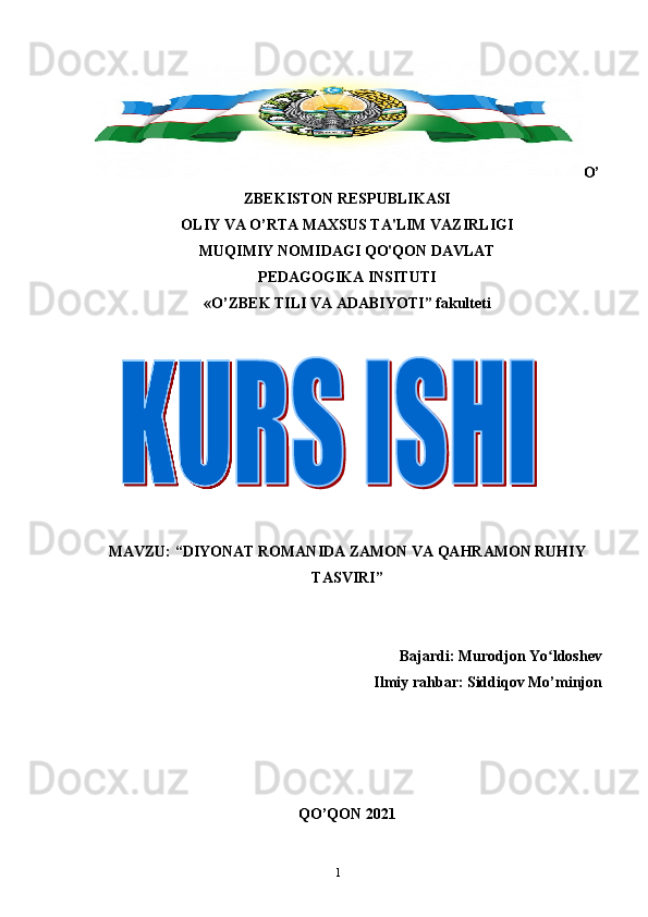 1 O’
ZBЕKISTON RЕSPUBLIKASI
OLIY VA O’RTA MAXSUS TA'LIM VAZIRLIGI
MUQIMIY NOMIDAGI QO'QON DAVLAT
PEDAGOGIKA INSITUTI 
«O’ZBEK TILI VA ADABIYOTI” fakulteti
MAVZU: “DIYONAT ROMANIDA ZAMON VA QAHRAMON RUHIY
TASVIRI”
Bajardi: Murodjon Yo ldoshevʻ
Ilmiy rahbar: Siddiqov Mo’minjon
QO’QON 2021 