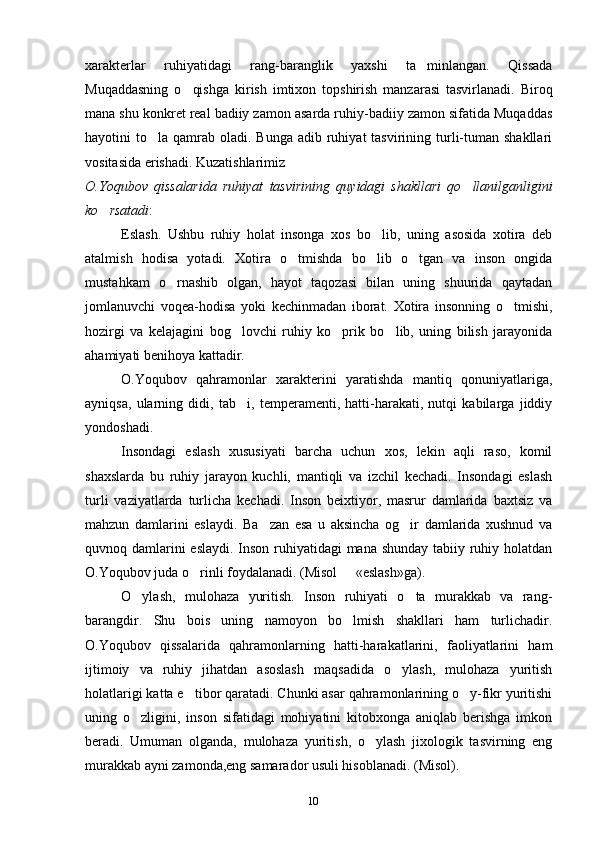 10xarakterlar   ruhiyatidagi   rang-baranglik   yaxshi   ta minlangan.   Qissada
Muqaddasning   o qishga   kirish   imtixon   topshirish   manzarasi   tasvirlanadi.   Biroq	
mana shu konkret real badiiy zamon asarda ruhiy-badiiy zamon sifatida Muqaddas
hayotini  to la  qamrab  oladi.  Bunga  adib ruhiyat  tasvirining  turli-tuman  shakllari	
vositasida erishadi. Kuzatishlarimiz
O.Yoqubov   qissalarida   ruhiyat   tasvirining   quyidagi   shakllari   qo llanilganligini	
ko rsatadi	
 :
Eslash.   Ushbu   ruhiy   holat   insonga   xos   bo lib,   uning   asosida   xotira   deb	
atalmish   hodisa   yotadi.   Xotira   o tmishda   bo lib   o tgan   va   inson   ongida	
  
mustahkam   o rnashib   olgan,   hayot   taqozasi   bilan   uning   shuurida   qaytadan	
jomlanuvchi   voqea-hodisa   yoki   kechinmadan   iborat.   Xotira   insonning   o tmishi,	
hozirgi   va   kelajagini   bog lovchi   ruhiy   ko prik   bo lib,   uning   bilish   jarayonida	
  
ahamiyati benihoya kattadir.
O.Yoqubov   qahramonlar   xarakterini   yaratishda   mantiq   qonuniyatlariga,
ayniqsa,   ularning   didi,   tab i,   temperamenti,   hatti-harakati,   nutqi   kabilarga   jiddiy
yondoshadi.
Insondagi   eslash   xususiyati   barcha   uchun   xos,   lekin   aqli   raso,   komil
shaxslarda   bu   ruhiy   jarayon   kuchli,   mantiqli   va   izchil   kechadi.   Insondagi   eslash
turli   vaziyatlarda   turlicha   kechadi.   Inson   beixtiyor,   masrur   damlarida   baxtsiz   va
mahzun   damlarini   eslaydi.   Ba zan   esa   u   aksincha   og ir   damlarida   xushnud   va	
 
quvnoq damlarini  eslaydi.  Inson ruhiyatidagi mana shunday tabiiy ruhiy holatdan
O.Yoqubov juda o rinli foydalanadi. (Misol   «eslash»ga).	
 
O ylash,   mulohaza   yuritish.   Inson   ruhiyati   o ta   murakkab   va   rang-	
 
barangdir.   Shu   bois   uning   namoyon   bo lmish   shakllari   ham   turlichadir.	
O.Yoqubov   qissalarida   qahramonlarning   hatti-harakatlarini,   faoliyatlarini   ham
ijtimoiy   va   ruhiy   jihatdan   asoslash   maqsadida   o ylash,   mulohaza   yuritish	
holatlarigi katta e tibor qaratadi. Chunki asar qahramonlarining o y-fikr yuritishi	
 
uning   o zligini,   inson   sifatidagi   mohiyatini   kitobxonga   aniqlab   berishga   imkon	
beradi.   Umuman   olganda,   mulohaza   yuritish,   o ylash   jixologik   tasvirning   eng	
murakkab ayni zamonda,eng samarador usuli hisoblanadi. (Misol).