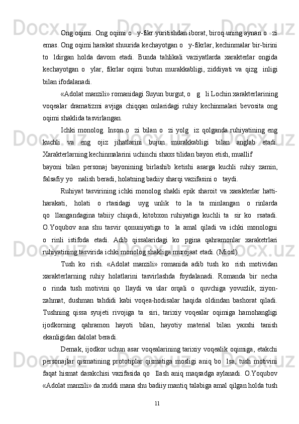 11Ong oqimi. Ong oqimi o y-fikr yuritishdan iborat, biroq uning aynan o zi 
emas. Ong oqimi harakat shuurida kechayotgan o y-fikrlar, kechinmalar bir-birini	
to ldirgan   holda   davom   etadi.   Bunda   tahlikali   vaziyatlarda   xarakterlar   ongida	
kechayotgan   o ylar,   fikrlar   oqimi   butun   murakkabligi,   ziddiyati   va   qizg inligi	
 
bilan ifodalanadi.
«Adolat manzili» romanidagi Suyun burgut, o g li Lochin xarakterlarining	
 
voqealar   dramatizmi   avjiga   chiqqan   onlaridagi   ruhiy   kechinmalari   bevosita   ong
oqimi shaklida tasvirlangan.
Ichki   monolog.   Inson   o zi   bilan   o zi   yolg iz   qolganda   ruhiyatining   eng	
  
kuchli   va   eng   ojiz   jihatlarini   bujun   murakkabligi   bilan   anglab   etadi.
Xarakterlarning kechinmalarini uchinchi shaxs tilidan bayon etish, muallif
bayoni   bilan   personaj   bayonining   birlashib   ketishi   asarga   kuchli   ruhiy   zamin,
falsafiy yo nalish beradi, holatning badiiy sharqi vazifasini o taydi.	
 
Ruhiyat   tasvirining   ichki   monolog   shakli   epik   sharoit   va   xarakterlar   hatti-
harakati,   holati   o rtasidagi   uyg unlik   to la   ta minlangan   o rinlarda	
    
qo llangandagina   tabiiy   chiqadi,   kitobxon   ruhiyatiga   kuchli   ta sir   ko rsatadi.	
  
O.Yoqubov   ana   shu   tasvir   qonuniyatiga   to la   amal   qiladi   va   ichki   monologni	
o rinli   istifoda   etadi.   Adib   qissalaridagi   ko pgina   qahramonlar   xaraketrlari	
 
ruhiyatining tasvirida ichki monolog shakliga murojaat etadi. (Miosl)
Tush   ko rish.   «Adolat   manzili»   romanida   adib   tush   ko rish   motividan	
 
xarakterlarning   ruhiy   holatlarini   tasvirlashda   foydalanadi.   Romanda   bir   necha
o rinda   tush   motivini   qo llaydi   va   ular   orqali   o quvchiga   yovuzlik,   ziyon-	
  
zahmat,   dushman   tahdidi   kabi   voqea-hodisalar   haqida   oldindan   bashorat   qiladi.
Tushning   qissa   syujeti   rivojiga   ta siri,   tarixiy   voqealar   oqimiga   hamohangligi	
ijodkorning   qahramon   hayoti   bilan,   hayotiy   material   bilan   yaxshi   tanish
ekanligidan dalolat beradi. 
Demak, ijodkor  uchun asar  voqealarining tarixiy voqealik oqimiga, etakchi
personajlar   qismatining   prototiplar   qismatiga   mosligi   aniq   bo lsa,   tush   motivini	
faqat  hismat  darakchisi   vazifasida  qo llash  aniq  maqsadga  aylanadi.  O.Yoqubov	
«Adolat manzili» da xuddi mana shu badiiy mantiq talabiga amal qilgan holda tush
