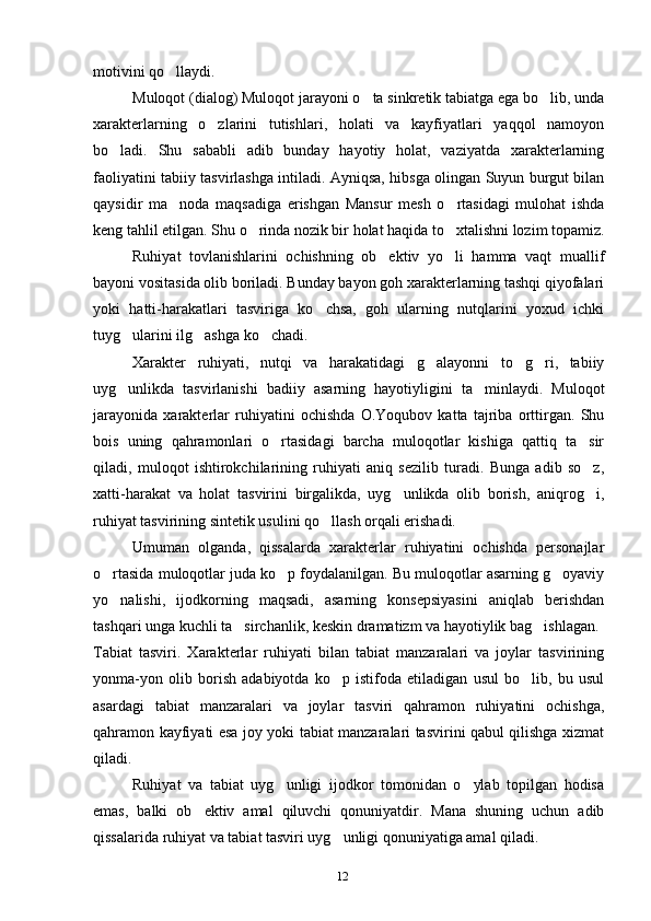 12motivini qo llaydi.
Muloqot (dialog) Muloqot jarayoni o ta sinkretik tabiatga ega bo lib, unda	
 
xarakterlarning   o zlarini   tutishlari,   holati   va   kayfiyatlari   yaqqol   namoyon	
bo ladi.   Shu   sababli   adib   bunday   hayotiy   holat,   vaziyatda   xarakterlarning	
faoliyatini tabiiy tasvirlashga intiladi. Ayniqsa, hibsga olingan Suyun burgut bilan
qaysidir   ma noda   maqsadiga   erishgan   Mansur   mesh   o rtasidagi   mulohat   ishda	
 
keng tahlil etilgan. Shu o rinda nozik bir holat haqida to xtalishni lozim topamiz.	
 
Ruhiyat   tovlanishlarini   ochishning   ob ektiv   yo li   hamma   vaqt   muallif	
 
bayoni vositasida olib boriladi. Bunday bayon goh xarakterlarning tashqi qiyofalari
yoki   hatti-harakatlari   tasviriga   ko chsa,   goh   ularning   nutqlarini   yoxud   ichki	
tuyg ularini ilg ashga ko chadi.	
  
Xarakter   ruhiyati,   nutqi   va   harakatidagi   g alayonni   to g ri,   tabiiy	
  
uyg unlikda   tasvirlanishi   badiiy   asarning   hayotiyligini   ta minlaydi.   Muloqot	
 
jarayonida   xarakterlar   ruhiyatini   ochishda   O.Yoqubov   katta   tajriba   orttirgan.   Shu
bois   uning   qahramonlari   o rtasidagi   barcha   muloqotlar   kishiga   qattiq   ta sir	
 
qiladi,   muloqot   ishtirokchilarining   ruhiyati   aniq   sezilib   turadi.   Bunga   adib   so z,	
xatti-harakat   va   holat   tasvirini   birgalikda,   uyg unlikda   olib   borish,   aniqrog i,	
 
ruhiyat tasvirining sintetik usulini qo llash orqali erishadi.	
Umuman   olganda,   qissalarda   xarakterlar   ruhiyatini   ochishda   personajlar
o rtasida muloqotlar juda ko p foydalanilgan. Bu muloqotlar asarning g oyaviy	
  
yo nalishi,   ijodkorning   maqsadi,   asarning   konsepsiyasini   aniqlab   berishdan
tashqari unga kuchli ta sirchanlik, keskin dramatizm va hayotiylik bag ishlagan.	
 
Tabiat   tasviri.   Xarakterlar   ruhiyati   bilan   tabiat   manzaralari   va   joylar   tasvirining
yonma-yon   olib   borish   adabiyotda   ko p   istifoda   etiladigan   usul   bo lib,   bu   usul	
 
asardagi   tabiat   manzaralari   va   joylar   tasviri   qahramon   ruhiyatini   ochishga,
qahramon kayfiyati esa joy yoki tabiat manzaralari tasvirini qabul qilishga xizmat
qiladi.
Ruhiyat   va   tabiat   uyg unligi   ijodkor   tomonidan   o ylab   topilgan   hodisa	
 
emas,   balki   ob ektiv   amal   qiluvchi   qonuniyatdir.   Mana   shuning   uchun   adib	
qissalarida ruhiyat va tabiat tasviri uyg unligi qonuniyatiga amal qiladi.	
