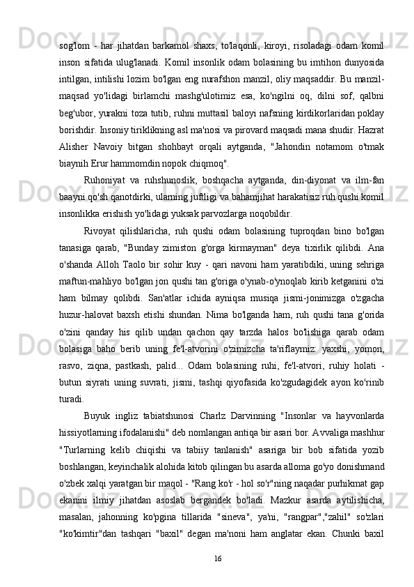 16sog'lom   -   har   jihatdan   barkamol   shaxs,   to'laqonli,   kiroyi,   risoladagi   odam   komil
inson   sifatida  ulug'lanadi.   Komil   insonlik   odam   bolasining   bu  imtihon  dunyosida
intilgan, intilishi lozim bo'lgan eng nurafshon manzil, oliy maqsaddir. Bu manzil-
maqsad   yo'lidagi   birlamchi   mashg'ulotimiz   esa,   ko'ngilni   oq,   dilni   sof,   qalbni
beg'ubor, yurakni toza tutib, ruhni muttasil baloyi nafsning kirdikorlaridan poklay
borishdir. Insoniy tiriklikning asl ma'nosi va pirovard maqsadi mana shudir. Hazrat
Alisher   Navoiy   bitgan   shohbayt   orqali   aytganda,   "Jahondin   notamom   o'tmak
biaynih Erur hammomdin nopok chiqmoq".
Ruhoniyat   va   ruhshunoslik,   boshqacha   aytganda,   din-diyonat   va   ilm-fan
baayni qo'sh qanotdirki, ularning juftligi va bahamjihat harakatisiz ruh qushi komil
insonlikka erishish yo'lidagi yuksak parvozlarga noqobildir.
Rivoyat   qilishlaricha,   ruh   qushi   odam   bolasining   tuproqdan   bino   bo'lgan
tanasiga   qarab,   "Bunday   zimiston   g'orga   kirmayman"   deya   tixirlik   qilibdi.   Ana
o'shanda   Alloh   Taolo   bir   sohir   kuy   -   qari   navoni   ham   yaratibdiki,   uning   sehriga
maftun-mahliyo bo'lgan jon qushi tan g'origa o'ynab-o'ynoqlab kirib ketganini o'zi
ham   bilmay   qolibdi.   San'atlar   ichida   ayniqsa   musiqa   jismi-jonimizga   o'zgacha
huzur-halovat   baxsh   etishi   shundan.   Nima   bo'lganda   ham,   ruh   qushi   tana   g'orida
o'zini   qanday   his   qilib   undan   qachon   qay   tarzda   halos   bo'lishiga   qarab   odam
bolasiga   baho   berib   uning   fe'l-atvorini   o'zimizcha   ta'riflaymiz:   yaxshi,   yomon,
rasvo,   ziqna,   pastkash,   palid...   Odam   bolasining   ruhi,   fe'l-atvori,   ruhiy   holati   -
butun   siyrati   uning   suvrati,   jismi,   tashqi   qiyofasida   ko'zgudagidek   ayon   ko'rinib
turadi.
Buyuk   ingliz   tabiatshunosi   Charlz   Darvinning   "Insonlar   va   hayvonlarda
hissiyotlarning ifodalanishi" deb nomlangan antiqa bir asari bor. Avvaliga mashhur
"Turlarning   kelib   chiqishi   va   tabiiy   tanlanish"   asariga   bir   bob   sifatida   yozib
boshlangan, keyinchalik alohida kitob qilingan bu asarda alloma go'yo donishmand
o'zbek xalqi yaratgan bir maqol - "Rang ko'r - hol so'r"ning naqadar purhikmat gap
ekanini   ilmiy   jihatdan   asoslab   bergandek   bo'ladi.   Mazkur   asarda   aytilishicha,
masalan,   jahonning   ko'pgina   tillarida   "sineva",   ya'ni,   "rangpar","zahil"   so'zlari
"ko'kimtir"dan   tashqari   "baxil"   degan   ma'noni   ham   anglatar   ekan.   Chunki   baxil