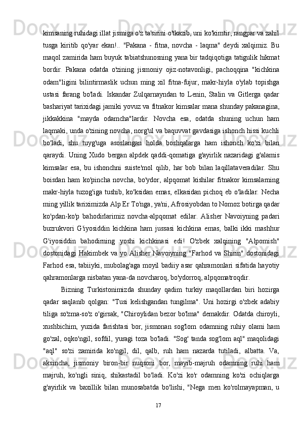 17kimsaning ruhidagi illat jismiga o'z ta'sirini o'tkazib, uni ko'kimtir, rangpar va zahil
tusga   kiritib   qo'yar   ekan!..   "Pakana   -   fitna,   novcha   -   laqma"   deydi   xalqimiz.   Bu
maqol zamirida ham buyuk tabiatshunosning yana bir tadqiqotiga tatigulik hikmat
bordir.   Pakana   odatda   o'zining   jismoniy   ojiz-notavonligi,   pachoqqina   "kichkina
odam"ligini   bilintirmaslik   uchun   ming   xil   fitna-fujur,   makr-hiyla   o'ylab   topishga
ustasi   farang   bo'ladi.   Iskandar   Zulqarnayndan   to   Lenin,   Stalin   va   Gitlerga   qadar
bashariyat tarixidagi jamiki yovuz va fitnakor kimsalar mana shunday pakanagina,
jikkakkina   "mayda   odamcha"lardir.   Novcha   esa,   odatda   shuning   uchun   ham
laqmaki, unda o'zining novcha, norg'ul va baquvvat gavdasiga ishonch hissi kuchli
bo'ladi,   shu   tuyg'uga   asoslangan   holda   boshqalarga   ham   ishonch   ko'zi   bilan
qaraydi.   Uning   Xudo   bergan   alpdek   qaddi-qomatiga   g'ayirlik   nazaridagi   g'alamis
kimsalar   esa,   bu   ishonchni   suiste'mol   qilib,   har   bob   bilan   laqillataveradilar.   Shu
boisdan   ham   ko'pincha   novcha,   bo'ydor,   alpqomat   kishilar   fitnakor   kimsalarning
makr-hiyla tuzog'iga tushib, ko'ksidan  emas, elkasidan pichoq eb o'ladilar. Necha
ming yillik tariximizda Alp Er To'nga, ya'ni, Afrosiyobdan to Nomoz botirga qadar
ko'pdan-ko'p   bahodirlarimiz   novcha-alpqomat   edilar.   Alisher   Navoiyning   padari
buzrukvori   G'iyosiddin   kichkina   ham   jussasi   kichkina   emas,   balki   ikki   mashhur
G'iyosiddin   bahodirning   yoshi   kichkinasi   edi!   O'zbek   xalqining   "Alpomish"
dostonidagi   Hakimbek  va   yo   Alisher   Navoiyning   "Farhod  va   Shirin"   dostonidagi
Farhod esa, tabiiyki, mubolag'aga moyil badiiy asar qahramonlari sifatida hayotiy
qahramonlarga nisbatan yana-da novcharoq, bo'ydorroq, alpqomatroqdir.
Bizning   Turkistonimizda   shunday   qadim   turkiy   maqollardan   biri   hozirga
qadar   saqlanib   qolgan:   "Tusi   kelishgandan   tungilma".   Uni   hozirgi   o'zbek   adabiy
tiliga so'zma-so'z o'girsak, "Chiroylidan bezor bo'lma" demakdir. Odatda chiroyli,
xushbichim,   yuzida   farishtasi   bor,   jismonan   sog'lom   odamning   ruhiy   olami   ham
go'zal,  oqko'ngil,  sofdil,  yuragi   toza  bo'ladi.  "Sog'   tanda  sog'lom   aql"  maqolidagi
"aql"   so'zi   zamirida   ko'ngil,   dil,   qalb,   ruh   ham   nazarda   tutiladi,   albatta.   Va,
aksincha,   jismoniy   biron-bir   nuqsoni   bor,   mayib-majruh   odamning   ruhi   ham
majruh,   ko'ngli   siniq,   shikastadil   bo'ladi.   Ko'zi   ko'r   odamning   ko'zi   ochiqlarga
g'ayirlik   va   baxillik   bilan   munosabatda   bo'lishi,   "Nega   men   ko'rolmayapman,   u