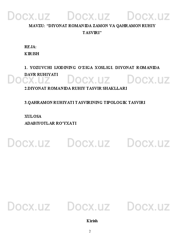 2MAVZU: “DIYONAT ROMANIDA ZAMON VA QAHRAMON RUHIY
TASVIRI”
REJA:
KIRISH 
1.   YOZUVCHI   IJODINING   O ZIGA   XOSLIGI.   DIYONAT   ROMANIDAʻ
DAVR RUHIYATI
2.DIYONAT ROMANIDA RUHIY TASVIR SHAKLLARI
3.QAHRAMON RUHIYATI TASVIRINING TIPOLOGIK TASVIRI
XULOSA
ADABIYOTLAR RO’YXATI
Kirish 