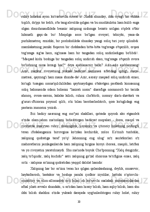 20ruhiy   holatini   ayon   ko'rsatuvchi   suvrat   u!   Xuddi   shunday,   ikki   oyog'i   bir   etikka
tiqilib, do'ppi tor kelib, o'ta tang ahvolda qolgan va bu mushkulotni ham kulib enga
olgan   donishmandlikda   benazir   xalqning   nishonga   bexato   urilgan   o'qdek   o'tkir
hikmatli   gapi-da   bu!   Maqolga   asos   bo'lgan   rivoyat,   tabiiyki,   yana-da
purhikmatroq.:emishki,   bir   poshsholikda   shunday   yangi   soliq   turi   joriy   qilinibdi:
mamlakatning jamiki fuqarosi bir chekkadan bitta-bitta tog'oraga o'tqazilib, orqasi
tog'oraga   sig'sa   ham,   sig'masa   ham   bir   tangadan   soliq   undiriladigan   bo'libdi!..
"Maqsad   kishi   boshiga   bir   tangadan   soliq  undirish   ekan,   tog'oraga   o'tqazib   ovora
bo'lishning   nima   keragi   bor?"   deya   ajablanarsiz   balki?   Aslo-aslo   ajablanmang!
Axir,   mazkur   rivoyatning   yuksak   badiiyat   namunasi   sifatidagi   qizig'i,   maza-
matrasi, qaymog'i ham mana shunda-da! Axir, asosiy maqsad soliq undirish emas,
ko'ngli   tusagan   noma'qulchilikdan   qaytmaydigan   o'taketgan   pastkash   kimsaning
soliq   bahonasida   odam   bolasini   "hazrati   inson"   sharafiga   nomunosib   bir   tarzda
ahmoq,   ovora-sarson,   kalaka   kilish,   ruhini   cho'ktirib,   insoniy   sha'n-shavkati   va
g'ururi-iftixorini   poymol   qilib,   o'zi   bilan   barobarlashtirib,   qora   ko'nglidagi   eng
pastarin xumorini yozish...
Biz   badiiy   nasrning   eng   mo''jaz   shakllari,   qatrada   quyosh   aks   etgandek
o'zida   olam-jahon   ma'nolarni   birlashtirgan   badiiyat   nuqralari   -   ibora,   maqol   va
rivoyatda   muayyan   ruhiy,   shuningdek,   jismoniy   va   ijtimoiy   holatning   nechog'li
teran   ifodalanganini   birrovgina   ko'zdan   kechirdik,   xolos.   Ko'rinib   turibdiki,
xalqning   qudratiga   taraf   yo'q!   Jahonning   eng   ulug'   so'z   san'atkorlari   o'z
mahoratlarini   jamlaganlarida   ham   xalqning   birgina   kiroyi   iborasi,   maqoli,   latifasi
va yo rivoyatini yaratolmaydi. Shu ma'noda buyuk Cho'lponning "Xalq dengizdir,
xalq   to'lqindir,   xalq   kuchdir"   satri   xalqning   go'zal   shoirona   ta'rifigina   emas,   xalq
so'zi - xalqona so'zning qudratidan yaqqol dalolat hamdir.
Xalqning   har   bir   so'zini   teran   his   qilgan   qalamkashning,   deylik,   musavvir,
haykaltarosh,   bastakor   va   boshqa   jamiki   ijodkor   ziyolilar,   hattoki   o'qituvchi-
murabbiy   va   olim-allomadek   so'z   bilan   ish   ko'ruvchi   malakali   mutaxassislardan
afzal jihati avvalo shundaki, u so'zdan ham hissiy bilish, ham aqliy bilish, ham shu
ikki   bilish   shaklini   o'zida   yuksak   darajada   uyg'unlashtirgan   ruhiy   holat,   ruhiy 