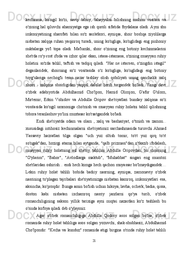 21kechinma,   ko'ngil   ko'zi,   savqi   tabiiy,   tahayyulni   bilishning   muhim   vositasi   va
o'zining hal qiluvchi ahamiyatga ega ish quroli sifatida foydalana oladi. Ayni shu
imkoniyatining   sharofati   bilan   so'z   san'atkori,   ayniqsa,   shoir   boshqa   ziyolilarga
nisbatan   xalqqa   ruhan   yaqinroq   turadi,   uning   ko'ngliga,   ko'nglidagi   eng   pinhoniy
nuktalarga   yo'l   topa   oladi.   Ma'lumki,   shoir   o'zining   eng   botiniy   kechinmalarini
she'rda ro'y-rost ifoda va izhor qilar ekan, istasa-istamasa, o'zining muayyan ruhiy
holatini   so'zda   tahlil,   taftish   va   tadqiq   qiladi.   "Har   ne   istarsen,   o'zingdin   istagil"
deganlaridek,   shoirning   so'z   vositasida   o'z   ko'ngliga,   ko'nglidagi   eng   botiniy
tuyg'ulariga   nechog'li   teran   nazar   tashlay   olish   qobiliyati   uning   qanchalik   xalq
shoiri   -   xalqona   shoirligidan   yaqqol   dalolat   berib   turgandek   bo'ladi.   Yangi   davr
o'zbek   adabiyotida   Abdulhamid   Cho'lpon,   Hamid   Olimjon,   G'afur   G'ulom,
Mirtemir,   Erkin   Vohidov   va   Abdulla   Oripov   she'riyatlari   bunday   xalqona   so'z
vositasida   ko'ngil   ummoniga  cho'mish   va  muayyan   ruhiy  holatni   tahlil   qilishning
tobora teranlashuv yo'lini muxtasar ko'rsatgandek bo'ladi. 
Endi   she'riyatda   odam   va   olam   ,   xalq   va   bashariyat,   o'tmish   va   zamon...
xususidagi   intihosiz   kechinmalarni   she'riyatimiz   sarchashmasida   turuvchi   Ahmad
Yassaviy   hazratlari   tilga   olgan   "uch   yuz   oltish   tomir,   to'rt   yuz   qirq   to'rt
so'ngak"dan,  hozirgi atama bilan aytganda, "qalb prizmasi"dan  o'tkazib ifodalash,
muayyan   ruhiy   holatning   asl   she'riy   tahlilini   Abdulla   Oripovdan,   bu   shoirning
"O'ylarim",   "Bahor",   "Avlodlarga   maktub",   "Muhabbat"   singari   eng   mumtoz
she'rlaridan oshirish... endi hech kimga hech qachon muyassar bo'lmaydigandek....
Lekin   ruhiy   holat   tahlili   bobida   badiiy   nasrning,   ayniqsa,   zamonaviy   o'zbek
nasrining   to'plagan   tajribalari   she'riyatimizga   nisbatan   kamroq,   imkoniyatlari   esa,
aksincha, ko'proqdir. Bunga amin bo'lish uchun hikoya, lavha, ocherk, badia, qissa,
doston   kabi   nisbatan   ixchamroq   nasriy   janrlarni   qo'ya   turib,   o'zbek
romanchiligining   sakson   yillik   tarixiga   ayni   nuqtai   nazardan   ko'z   tashlash   bu
o'rinda kofoya qiladi deb o'ylaymiz.
Agar   o'zbek   romanchiligiga   Abdulla   Qodiriy   asos   solgan   bo'lsa,   o'zbek
romanida ruhiy holat tahliliga asos solgan yozuvchi, shak-shubhasiz, Abdulhamid
Cho'lpondir.  "Kecha   va  kunduz"  romanida  atigi   birgina  o'rinda  ruhiy  holat   tahlili