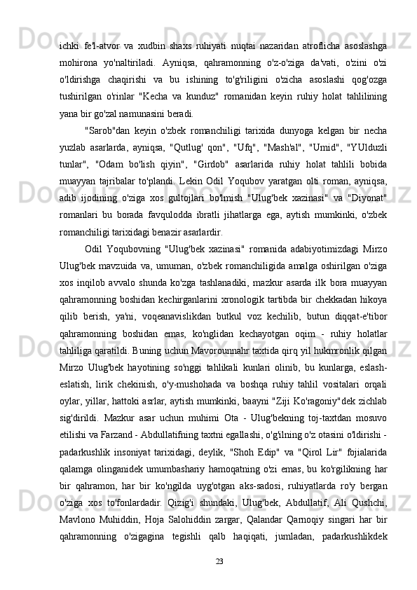 23ichki   fe'l-atvor   va   xudbin   shaxs   ruhiyati   nuqtai   nazaridan   atroflicha   asoslashga
mohirona   yo'naltiriladi.   Ayniqsa,   qahramonning   o'z-o'ziga   da'vati,   o'zini   o'zi
o'ldirishga   chaqirishi   va   bu   ishining   to'g'riligini   o'zicha   asoslashi   qog'ozga
tushirilgan   o'rinlar   "Kecha   va   kunduz"   romanidan   keyin   ruhiy   holat   tahlilining
yana bir go'zal namunasini beradi.
"Sarob"dan   keyin   o'zbek   romanchiligi   tarixida   dunyoga   kelgan   bir   necha
yuzlab   asarlarda,   ayniqsa,   "Qutlug'   qon",   "Ufq",   "Mash'al",   "Umid",   "YUlduzli
tunlar",   "Odam   bo'lish   qiyin",   "Girdob"   asarlarida   ruhiy   holat   tahlili   bobida
muayyan   tajribalar   to'plandi.   Lekin   Odil   Yoqubov   yaratgan   olti   roman,   ayniqsa,
adib   ijodining   o'ziga   xos   gultojlari   bo'lmish   "Ulug'bek   xazinasi"   va   "Diyonat"
romanlari   bu   borada   favqulodda   ibratli   jihatlarga   ega,   aytish   mumkinki,   o'zbek
romanchiligi tarixidagi benazir asarlardir.
Odil   Yoqubovning   "Ulug'bek   xazinasi"   romanida   adabiyotimizdagi   Mirzo
Ulug'bek   mavzuida   va,   umuman,   o'zbek   romanchiligida   amalga   oshirilgan   o'ziga
xos   inqilob   avvalo   shunda   ko'zga   tashlanadiki,   mazkur   asarda   ilk   bora   muayyan
qahramonning boshidan kechirganlarini xronologik tartibda bir  chekkadan hikoya
qilib   berish,   ya'ni,   voqeanavislikdan   butkul   voz   kechilib,   butun   diqqat-e'tibor
qahramonning   boshidan   emas,   ko'nglidan   kechayotgan   oqim   -   ruhiy   holatlar
tahliliga qaratildi. Buning uchun Mavorounnahr taxtida qirq yil hukmronlik qilgan
Mirzo   Ulug'bek   hayotining   so'nggi   tahlikali   kunlari   olinib,   bu   kunlarga,   eslash-
eslatish,   lirik   chekinish,   o'y-mushohada   va   boshqa   ruhiy   tahlil   vositalari   orqali
oylar, yillar, hattoki asrlar, aytish mumkinki, baayni "Ziji Ko'ragoniy"dek zichlab
sig'dirildi.   Mazkur   asar   uchun   muhimi   Ota   -   Ulug'bekning   toj-taxtdan   mosuvo
etilishi va Farzand - Abdullatifning taxtni egallashi, o'g'ilning o'z otasini o'ldirishi -
padarkushlik   insoniyat   tarixidagi,   deylik,   "Shoh   Edip"   va   "Qirol   Lir"   fojialarida
qalamga   olinganidek   umumbashariy   hamoqatning   o'zi   emas,   bu   ko'rgilikning   har
bir   qahramon,   har   bir   ko'ngilda   uyg'otgan   aks-sadosi,   ruhiyatlarda   ro'y   bergan
o'ziga   xos   to'fonlardadir.   Qizig'i   shundaki,   Ulug'bek,   Abdullatif,   Ali   Qushchi,
Mavlono   Muhiddin,   Hoja   Salohiddin   zargar,   Qalandar   Qarnoqiy   singari   har   bir
qahramonning   o'zigagina   tegishli   qalb   haqiqati,   jumladan,   padarkushlikdek