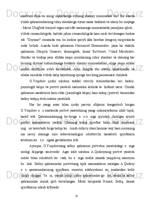 24mash'um   fojia   va   uning   oqibatlariga   o'zining   shaxsiy   munosabati   bor!   Bir   asarda
o'nlab qahramonlarning ruhiy olamlariga tiyran nazar tashlash va ularni bir nuqtaga
- Mirzo Ulug'bek bunyod etgan ma'rifat xazinasiga munosabatda jamuljam qilish...
o'zbek romanchiligida, hattoki jahon romanchiligida ham misli ko'rilmagan hodisa
edi.  "Diyonat"  romanida  esa,   bu  hodisa  qariyb  ikki   barobar  kengroq  miqyoslarda
sodir   bo'ladi.   Asarda   bosh   qahramon   Normurod   Shomurodov,   yana   bir   etakchi
qahramon   Otaqo'zi   Umarov,   shuningdek,   Jamol   Bo'riboev,   Vohid   Mirobidov,
Haydar   va   boshqa   jami   ellikka   yaqin   insonlarning  ruhiy  olamlari   va   ularning  har
birining diyonat tushunchasiga betakror shaxsiy munosabatlari, o'nga yaqin oilalar
muhiti   atroflicha   ochib   ko'rsatiladi.   Ayni   chog'da   shu   adabiy   qaharmonlar   va
oilalar misolida o'zbek xalqi hayotining eposga xos keng panoramasi chiziladi.
O.Yoqubov   ijodiy   uslubini   tashkil   etuvchi   elementlardan   biri   badiiy-
psixologik  talqin  va  portret  yaratish  mahoratini  alohida  ta kidlash  zarur.  Chunki
qahramon xarakterini ham ichki (psixologik talqin) ham tashqi (portret) tomonidan
badiiy tadqiq etish imkoni yaratiladi.
Har   bir   yangi   asari   bilan   ijodiy   parvoz   ufqlarini   kengaytirib   borgan
O.Yoqubov o z  asarlarida  portret  yaratishning  yangi   imkoniyatlarini   izlab topdi,	
kashf   etdi.   Qahramonlarning   bir-biriga   o z-o ziga   qiyoslab   chizilgan   ajoyib	
 
portret   namunalarini   yaratdi.   Ularning   tashqi   qiyofasi   bilan   chiki   dunyosini
uyg un tasvirlash birga tashqi ko rinish-zohiriy olam hamma vaqt ham insonning	
 
ma naviy   olamiga   mos   kelavermasligini   isbotlovchi   xarakterli   qiyofalarni
kitobxon ko z o ngida gavdalantira oldi.	
 
Ayniqsa,   O.Yoqubovning   salbiy   qahramon   portretini   yaratishdagi   o ziga	
xosligi   diqqatga   sazovordir.   Agar   adib   uslubini   A.Qodiriyning   portret   yaratish
uslubi   bilan   solishtirib   ko rsak,   bu   o ziga   xoslik   yanada   yaqqolroq   namoyon	
 
bo ladi.   Salbiy   qahramonlar   portretning   tipik   namunalarini   yaratgan   A.Qodiriy	
o z   qaxramonlarining   qiyofasini   mumtoz   adabiyotimiz   an analaridan   kelib
 
chiqib chizgan. Ya ni, yaxshi  xulqli ijobiy qahramonlar-go zal, aksincha  salbiy	
 
qahramonlar   xunuk   qilib   tasvirlangan.   Misol   tariqasida   Homid,   Sodiq,   Jannat
qiyofalarini eslash kifoyadir.