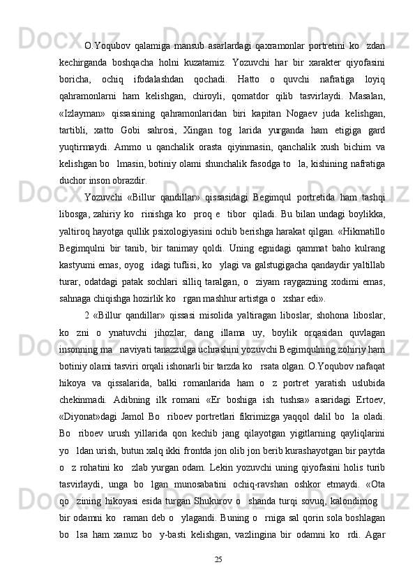 25O.Yoqubov   qalamiga   mansub   asarlardagi   qaxramonlar   portretini   ko zdan
kechirganda   boshqacha   holni   kuzatamiz.   Yozuvchi   har   bir   xarakter   qiyofasini
boricha,   ochiq   ifodalashdan   qochadi.   Hatto   o quvchi   nafratiga   loyiq	
qahramonlarni   ham   kelishgan,   chiroyli,   qomatdor   qilib   tasvirlaydi.   Masalan,
«Izlayman»   qissasining   qahramonlaridan   biri   kapitan   Nogaev   juda   kelishgan,
tartibli,   xatto   Gobi   sahrosi,   Xingan   tog larida   yurganda   ham   etigiga   gard	
yuqtirmaydi.   Ammo   u   qanchalik   orasta   qiyinmasin,   qanchalik   xush   bichim   va
kelishgan bo lmasin, botiniy olami shunchalik fasodga to la, kishining nafratiga	
 
duchor inson obrazdir.
Yozuvchi   «Billur   qandillar»   qissasidagi   Begimqul   portretida   ham   tashqi
libosga,  zahiriy ko rinishga   ko proq  e tibor    qiladi.  Bu  bilan  undagi   boylikka,	
  
yaltiroq hayotga qullik psixologiyasini ochib berishga harakat qilgan. «Hikmatillo
Begimqulni   bir   tanib,   bir   tanimay   qoldi.   Uning   egnidagi   qammat   baho   kulrang
kastyumi emas, oyog idagi tuflisi, ko ylagi va galstugigacha qandaydir yaltillab	
 
turar,   odatdagi   patak   sochlari   silliq   taralgan,   o ziyam   raygazning   xodimi   emas,	
sahnaga chiqishga hozirlik ko rgan mashhur artistga o xshar edi».	
 
2   «Billur   qandillar»   qissasi   misolida   yaltiragan   liboslar,   shohona   liboslar,
ko zni   o ynatuvchi   jihozlar,   dang illama   uy,   boylik   orqasidan   quvlagan	
  
insonning ma naviyati tanazzulga uchrashini yozuvchi Begimqulning zohiriy ham	
botiniy olami tasviri orqali ishonarli bir tarzda ko rsata olgan. O.Yoqubov nafaqat	
hikoya   va   qissalarida,   balki   romanlarida   ham   o z   portret   yaratish   uslubida	
chekinmadi.   Adibning   ilk   romani   «Er   boshiga   ish   tushsa»   asaridagi   Ertoev,
«Diyonat»dagi   Jamol   Bo riboev   portretlari   fikrimizga   yaqqol   dalil   bo la   oladi.	
 
Bo riboev   urush   yillarida   qon   kechib   jang   qilayotgan   yigitlarning   qayliqlarini	
yo ldan urish, butun xalq ikki frontda jon olib jon berib kurashayotgan bir paytda
o z   rohatini   ko zlab   yurgan   odam.   Lekin   yozuvchi   uning   qiyofasini   holis   turib
 
tasvirlaydi,   unga   bo lgan   munosabatini   ochiq-ravshan   oshkor   etmaydi.   «Ota	
qo zining   hikoyasi   esida   turgan   Shukurov   o shanda   turqi   sovuq,   kalondimog	
  
bir odamni ko raman deb o ylagandi. Buning o rniga sal  qorin sola boshlagan	
  
bo lsa   ham   xanuz   bo y-basti   kelishgan,   vazlingina   bir   odamni   ko rdi.   Agar	
  