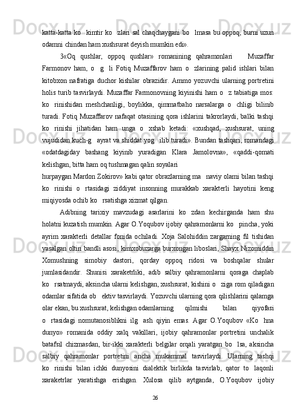 26katta-katta ko kimtir ko zlari sal chaqchaygani bo lmasa bu oppoq, burni uzun  
odamni chindan ham xushsurat deyish mumkin edi».
3«Oq   qushlar,   oppoq   qushlar»   romanining   qahramonlari     Muzaffar	
Farmonov   ham,   o g li   Fotiq   Muzaffarov   ham   o zlarining   palid   ishlari   bilan	
  
kitobxon   nafratiga   duchor   kishilar   obrazidir.   Ammo   yozuvchi   ularning   portretini
holis turib tasvirlaydi. Muzaffar Farmonovning kiyinishi  ham  o z tabiatiga mos:	
ko rinishidan   meshchanligi,   boylikka,   qimmatbaho   narsalarga   o chligi   bilinib	
 
turadi.   Fotiq   Muzaffarov   nafaqat   otasining   qora   ishlarini   takrorlaydi,   balki   tashqi
ko rinishi   jihatidan   ham   unga   o xshab   ketadi:   «xushqad,   xushsurat,   uning
 
vujudidan kuch-g ayrat va shiddat yog ilib turadi». Bundan tashqari, romandagi	
 
«odatdagiday   bashang   kiyinib   yuradigan   Klara   Jamolovna»,   «qaddi-qomati
kelishgan, bitta ham oq tushmagan qalin soyalari
hurpaygan Mardon Zokirov» kabi qator obrazlarning ma naviy olami bilan tashqi	
ko rinishi   o rtasidagi   ziddiyat   insonning   murakkab   xarakterli   hayotini   keng	
 
miqiyosda ochib ko rsatishga xizmat qilgan.	
Adibning   tarixiy   mavzudagi   asarlarini   ko zdan   kechirganda   ham   shu	
holatni kuzatish mumkin. Agar O.Yoqubov ijobiy qahramonlarni ko pincha, yoki	
ayrim   xarakterli   detallar   fonida   ochiladi.   Xoja   Salohiddin   zargarning   fil   tishidan
yasalgan oltin bandli asosi, kimxobuzarga burxongan liboslari, Shayx Nizomiddin
Xomushning   simobiy   dastori,   qorday   oppoq   ridosi   va   boshqalar   shular
jumlasidandir.   Shunisi   xaraketrliki,   adib   salbiy   qahramonlarni   qoraga   chaplab
ko rsatmaydi, aksincha ularni kelishgan, xushsurat, kishini o ziga rom qiladigan	
 
odamlar sifatida ob ektiv tasvirlaydi. Yozuvchi ularning qora qilishlarini qalamga	
olar ekan, bu xushsurat, kelishgan odamlarning qilmishi   bilan   qiyofasi
o rtasidagi   nomutanosiblikni   ilg ash   qiyin   emas.   Agar   O.Yoqubov   «Ko hna	
  
dunyo»   romanida   oddiy   xalq   vakillari,   ijobiy   qahramonlar   portretini   unchalik
batafsil   chizmasdan,   bir-ikki   xarakterli   belgilar   orqali   yaratgan   bo lsa,   aksincha	
salbiy   qahramonlar   portretini   ancha   mukammal   tasvirlaydi.   Ularning   tashqi
ko rinishi   bilan   ichki   dunyosini   dialektik   birlikda   tasvirlab,   qator   to laqonli	
 
xaraketrlar   yaratishga   erishgan.   Xulosa   qilib   aytganda,   O.Yoqubov   ijobiy