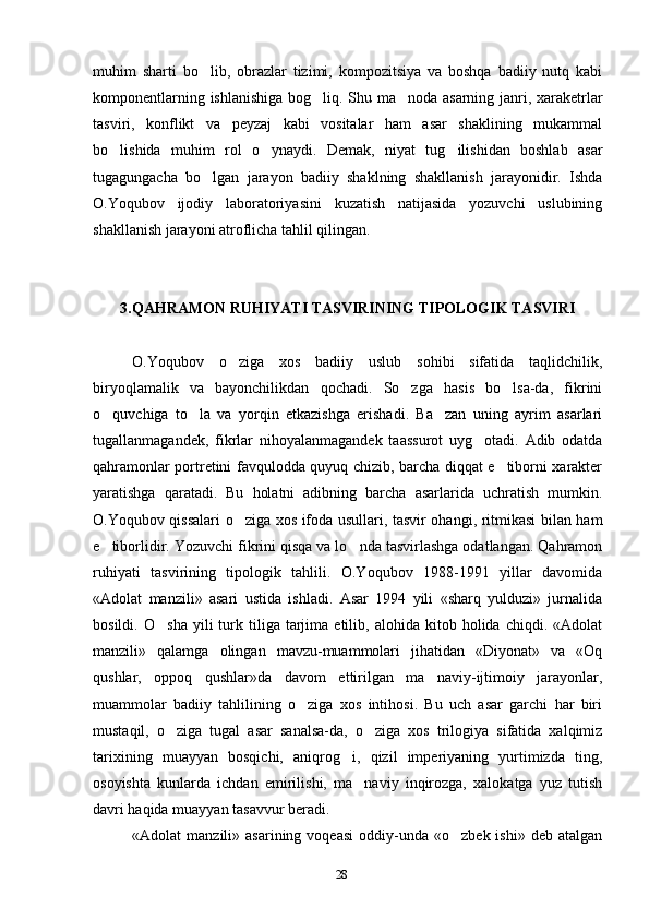 28muhim   sharti   bo lib,   obrazlar   tizimi,   kompozitsiya   va   boshqa   badiiy   nutq   kabi‘
komponentlarning ishlanishiga bog liq. Shu ma noda asarning janri, xaraketrlar	
‘ ’
tasviri,   konflikt   va   peyzaj   kabi   vositalar   ham   asar   shaklining   mukammal
bo lishida   muhim   rol   o ynaydi.   Demak,   niyat   tug ilishidan   boshlab   asar	
‘ ‘ ‘
tugagungacha   bo lgan   jarayon   badiiy   shaklning   shakllanish   jarayonidir.   Ishda	
‘
O.Yoqubov   ijodiy   laboratoriyasini   kuzatish   natijasida   yozuvchi   uslubining
shakllanish jarayoni atroflicha tahlil qilingan.
3.QAHRAMON RUHIYATI TASVIRINING TIPOLOGIK TASVIRI
O.Yoqubov   o ziga   xos   badiiy   uslub   sohibi   sifatida   taqlidchilik,	
‘
biryoqlamalik   va   bayonchilikdan   qochadi.   So zga   hasis   bo lsa-da,   fikrini	
‘ ‘
o quvchiga   to la   va   yorqin   etkazishga   erishadi.   Ba zan   uning   ayrim   asarlari	
‘ ‘ ’
tugallanmagandek,   fikrlar   nihoyalanmagandek   taassurot   uyg otadi.   Adib   odatda	
‘
qahramonlar portretini favqulodda quyuq chizib, barcha diqqat e tiborni xarakter	
’
yaratishga   qaratadi.   Bu   holatni   adibning   barcha   asarlarida   uchratish   mumkin.
O.Yoqubov qissalari o ziga xos ifoda usullari, tasvir ohangi, ritmikasi bilan ham	
‘
e tiborlidir. Yozuvchi fikrini qisqa va lo nda tasvirlashga odatlangan. Qahramon	
’ ‘
ruhiyati   tasvirining   tipologik   tahlili.   O.Yoqubov   1988-1991   yillar   davomida
«Adolat   manzili»   asari   ustida   ishladi.   Asar   1994   yili   «sharq   yulduzi»   jurnalida
bosildi.   O sha   yili   turk  tiliga  tarjima  etilib,   alohida  kitob   holida  chiqdi.   «Adolat	
‘
manzili»   qalamga   olingan   mavzu-muammolari   jihatidan   «Diyonat»   va   «Oq
qushlar,   oppoq   qushlar»da   davom   ettirilgan   ma naviy-ijtimoiy   jarayonlar,	
’
muammolar   badiiy   tahlilining   o ziga   xos   intihosi.   Bu   uch   asar   garchi   har   biri	
‘
mustaqil,   o ziga   tugal   asar   sanalsa-da,   o ziga   xos   trilogiya   sifatida   xalqimiz	
‘ ‘
tarixining   muayyan   bosqichi,   aniqrog i,   qizil   imperiyaning   yurtimizda   ting,	
‘
osoyishta   kunlarda   ichdan   emirilishi,   ma naviy   inqirozga,   xalokatga   yuz   tutish	
’
davri haqida muayyan tasavvur beradi.
«Adolat   manzili»  asarining  voqeasi   oddiy-unda   «o zbek  ishi»  deb  atalgan	
‘ 