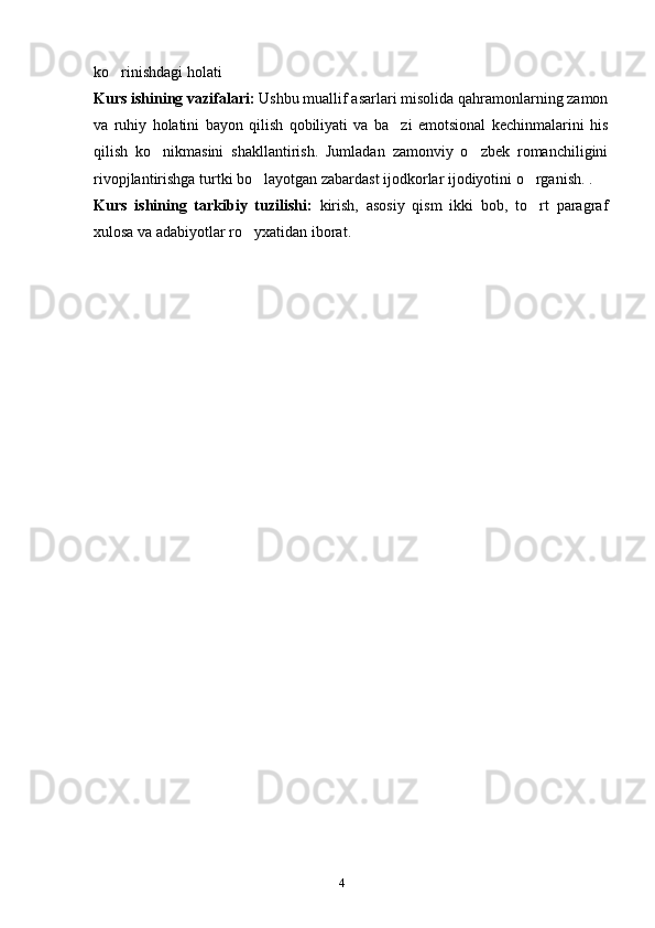 4ko rinishdagi holati ’
Kurs ishining vazifalari:  Ushbu muallif asarlari misolida qahramonlarning zamon
va   ruhiy   holatini   bayon   qilish   qobiliyati   va   ba zi   emotsional   kechinmalarini   his	
’
qilish   ko nikmasini   shakllantirish.   Jumladan   zamonviy   o zbek   romanchiligini	
’ ’
rivopjlantirishga turtki bo layotgan zabardast ijodkorlar ijodiyotini o rganish. .	
’ ’
Kurs   ishining   tarkibiy   tuzilishi:   kirish,   asosiy   qism   ikki   bob,   to rt   paragraf	
’
xulosa va adabiyotlar ro yxatidan iborat.	
’ 
