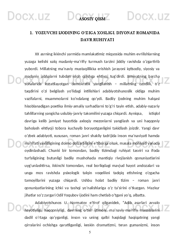 5ASOSIY QISM
1. YOZUVCHI IJODINING O ZIGA XOSLIGI. DIYONAT ROMANIDAʻ
DAVR RUHIYATI
XX asrning ikkinchi yarmida mamlakatimiz miqyosida muhim evrilishlarning
yuzaga   kelishi   xalq   madaniy-maʼrifiy   turmush   tarzini   jiddiy   ravishda   oʻzgartirib
yubordi.   Millatning   maʼnaviy   mustaqillikka   erishish   jarayoni   iqtisodiy,   siyosiy   va
madaniy   jabhalarni   tubdan   isloh   qilishga   ehtiyoj   tugʻdirdi.   Jamiyatning   barcha
sohalarida   kuzatilayotgan   demokratik   yangilanish   –   millatning   ozodlik,   oʻz
taqdirini   oʻzi   belgilash   yoʻlidagi   intilishlari   adabiyotshunoslik   oldiga   muhim
vazifalarni,   muammolarni   koʻndalang   qoʻydi.   Badiiy   ijodning   muhim   halqasi
hisoblanadigan poetika ilmiy-amaliy sarhadlarni toʻgʻri tayin etish, adabiy-nazariy
tahlillarning yangicha uslubiy-janriy takomilini yuzaga chiqardi. Ayniqsa,   istiqlol
davriga   kelib   jamiyat   hayotida   axloqiy   mezonlarni   yangilash   va   uni   haqqoniy
baholash   ehtiyoji   tobora   kuchayib   borayotganligini   takidlash   joizdir.   Yangi   davr
oʻzbek adabiyoti, xususan, roman janri shakliy tadrijida inson  maʼnaviyati hamda
maʼrifati yaxlitligining doimo dolzarbligini eʼtiborga olsak, masala mohiyati yanada
oydinlashadi.   Chunki   bir   tomondan,   badiiy   tizimdagi   ruhiyat   tasviri   va   ifoda
turfaligining   butunligi   badiiy   mushohada   mantiqiy   rivojlanish   qonuniyatlarini
uygʻunlashtirsa,   ikkinchi   tomondan,   real   borliqdagi   mavjud   hayot   andozalari   va
unga   mos   ravishda   psixologik   talqin   voqelikni   tadqiq   etishning   oʻzgacha
tamoyillarini   yuzaga   chiqardi.   Ushbu   holat   badiiy   tizim   –   roman   janri
qonuniyatlarining   ichki   va   tashqi   yoʻnalishlariga   oʻz   taʼsirini   oʻtkazgan.   Mazkur
jihatlar soʻz zargari Odil Yoqubov ijodini ham chetlab oʻtgani yoʻq, albatta.
Adabiyotshunos   U.   Normatov   eʼtirof   qilganidek,   “Adib   asarlari   avvalo
hayotiyligi,   haqqoniyligi,   davrning   oʻtkir   ijtimoiy,   maʼnaviy-maʼrifiy   masalalarini
dadil   oʻrtaga   qoʻyganligi,   inson   va   uning   qalbi   haqidagi   haqiqatning   yangi
qirralarini   ochishga   qaratilganligi,   keskin   dramatizmi,   teran   gumanizmi,   inson