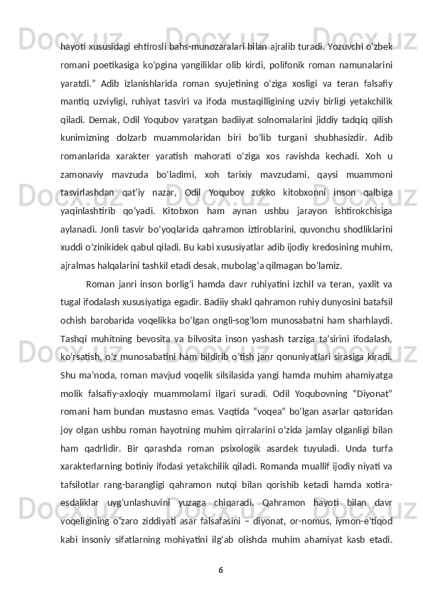 6hayoti xususidagi ehtirosli bahs-munozaralari bilan ajralib turadi. Yozuvchi oʻzbek
romani   poetikasiga   koʻpgina   yangiliklar   olib   kirdi,   polifonik   roman   namunalarini
yaratdi.”   Adib   izlanishlarida   roman   syujetining   oʻziga   xosligi   va   teran   falsafiy
mantiq   uzviyligi,   ruhiyat   tasviri   va   ifoda   mustaqilligining   uzviy   birligi   yetakchilik
qiladi.   Demak,   Odil   Yoqubov   yaratgan   badiiyat   solnomalarini   jiddiy   tadqiq   qilish
kunimizning   dolzarb   muammolaridan   biri   boʻlib   turgani   shubhasizdir.   Adib
romanlarida   xarakter   yaratish   mahorati   oʻziga   xos   ravishda   kechadi.   Xoh   u
zamonaviy   mavzuda   boʻladimi,   xoh   tarixiy   mavzudami,   qaysi   muammoni
tasvirlashdan   qatʼiy   nazar,   Odil   Yoqubov   zukko   kitobxonni   inson   qalbiga
yaqinlashtirib   qoʻyadi.   Kitobxon   ham   aynan   ushbu   jarayon   ishtirokchisiga
aylanadi.   Jonli   tasvir   boʻyoqlarida   qahramon   iztiroblarini,   quvonchu   shodliklarini
xuddi oʻzinikidek qabul qiladi. Bu kabi xususiyatlar adib ijodiy kredosining muhim,
ajralmas halqalarini tashkil etadi desak, mubolagʻa qilmagan boʻlamiz.
Roman   janri   inson   borligʻi   hamda   davr   ruhiyatini   izchil   va   teran,   yaxlit   va
tugal ifodalash xususiyatiga egadir. Badiiy shakl qahramon ruhiy dunyosini batafsil
ochish   barobarida   voqelikka   boʻlgan   ongli-sogʻlom   munosabatni   ham   sharhlaydi.
Tashqi   muhitning   bevosita   va   bilvosita   inson   yashash   tarziga   taʼsirini   ifodalash,
koʻrsatish,   oʻz   munosabatini   ham   bildirib   oʻtish   janr   qonuniyatlari   sirasiga   kiradi.
Shu   maʼnoda,   roman   mavjud   voqelik   silsilasida   yangi   hamda   muhim   ahamiyatga
molik   falsafiy-axloqiy   muammolarni   ilgari   suradi.   Odil   Yoqubovning   “Diyonat”
romani   ham   bundan   mustasno   emas.   Vaqtida  “voqea”   boʻlgan   asarlar   qatoridan
joy   olgan   ushbu   roman   hayotning  muhim   qirralarini  oʻzida  jamlay   olganligi   bilan
ham   qadrlidir.   Bir   qarashda   roman   psixologik   asardek   tuyuladi.   Unda   turfa
xarakterlarning  botiniy ifodasi yetakchilik  qiladi. Romanda muallif  ijodiy niyati va
tafsilotlar   rang-barangligi   qahramon   nutqi   bilan   qorishib   ketadi   hamda   xotira-
esdaliklar   uygʻunlashuvini   yuzaga   chiqaradi.   Qahramon   hayoti   bilan   davr
voqeligining   oʻzaro   ziddiyati   asar   falsafasini   –   diyonat,   or-nomus,   iymon-eʼtiqod
kabi   insoniy   sifatlarning   mohiyatini   ilgʻab   olishda   muhim   ahamiyat   kasb   etadi.