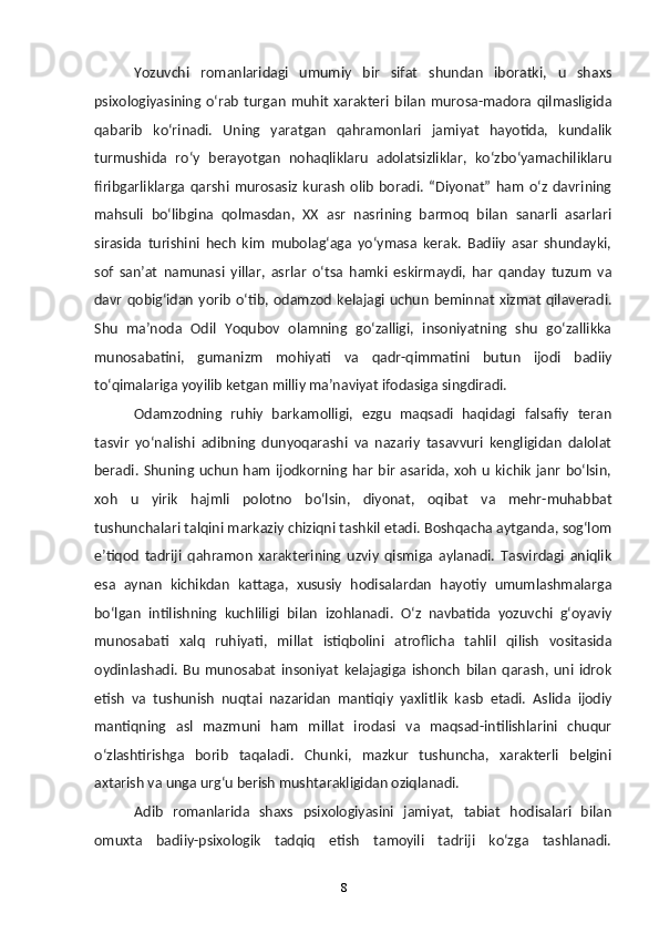 8Yozuvchi   romanlaridagi   umumiy   bir   sifat   shundan   iboratki,   u   shaxs
psixologiyasining   oʻrab   turgan   muhit   xarakteri   bilan   murosa-madora   qilmasligida
qabarib   koʻrinadi.   Uning   yaratgan   qahramonlari   jamiyat   hayotida,   kundalik
turmushida   roʻy   berayotgan   nohaqliklaru   adolatsizliklar,   koʻzboʻyamachiliklaru
firibgarliklarga   qarshi   murosasiz   kurash   olib   boradi.   “Diyonat”   ham   oʻz   davrining
mahsuli   boʻlibgina   qolmasdan,   XX   asr   nasrining   barmoq   bilan   sanarli   asarlari
sirasida   turishini   hech   kim   mubolagʻaga   yoʻymasa   kerak.   Badiiy   asar   shundayki,
sof   sanʼat   namunasi   yillar,   asrlar   oʻtsa   hamki   eskirmaydi,   har   qanday   tuzum   va
davr   qobigʻidan  yorib  oʻtib,  odamzod  kelajagi  uchun  beminnat   xizmat   qilaveradi.
Shu   maʼnoda   Odil   Yoqubov   olamning   goʻzalligi,   insoniyatning   shu   goʻzallikka
munosabatini,   gumanizm   mohiyati   va   qadr-qimmatini   butun   ijodi   badiiy
toʻqimalariga yoyilib ketgan milliy maʼnaviyat ifodasiga singdiradi. 
Odamzodning   ruhiy   barkamolligi,   ezgu   maqsadi   haqidagi   falsafiy   teran
tasvir   yoʻnalishi   adibning   dunyoqarashi   va   nazariy   tasavvuri   kengligidan   dalolat
beradi. Shuning uchun ham ijodkorning har  bir asarida, xoh  u kichik janr  boʻlsin,
xoh   u   yirik   hajmli   polotno   boʻlsin,   diyonat,   oqibat   va   mehr-muhabbat
tushunchalari talqini markaziy chiziqni tashkil etadi. Boshqacha aytganda, sogʻlom
eʼtiqod   tadriji   qahramon   xarakterining   uzviy   qismiga   aylanadi.   Tasvirdagi   aniqlik
esa   aynan   kichikdan   kattaga,   xususiy   hodisalardan   hayotiy   umumlashmalarga
boʻlgan   intilishning   kuchliligi   bilan   izohlanadi.   Oʻz   navbatida   yozuvchi   gʻoyaviy
munosabati   xalq   ruhiyati,   millat   istiqbolini   atroflicha   tahlil   qilish   vositasida
oydinlashadi.   Bu   munosabat   insoniyat   kelajagiga   ishonch   bilan   qarash,   uni   idrok
etish   va   tushunish   nuqtai   nazaridan   mantiqiy   yaxlitlik   kasb   etadi.   Aslida   ijodiy
mantiqning   asl   mazmuni   ham   millat   irodasi   va   maqsad-intilishlarini   chuqur
oʻzlashtirishga   borib   taqaladi.   Chunki,   mazkur   tushuncha,   xarakterli   belgini
axtarish va unga urgʻu berish mushtarakligidan oziqlanadi.
Adib   romanlarida   shaxs   psixologiyasini   jamiyat,   tabiat   hodisalari   bilan
omuxta   badiiy-psixologik   tadqiq   etish   tamoyili   tadriji   koʻzga   tashlanadi.