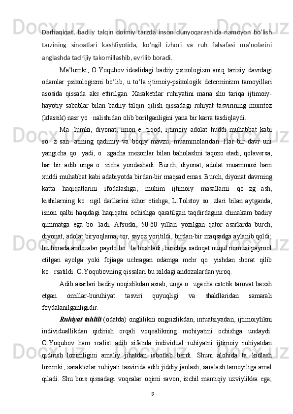 9Darhaqiqat,   badiiy   talqin   doimiy   tarzda   inson   dunyoqarashida   namoyon   boʻlish
tarzining   sinoatlari   kashfiyotida,   koʻngil   izhori   va   ruh   falsafasi   maʼnolarini
anglashda tadrijiy takomillashib, evrilib boradi.
Ma’lumki,   O.Yoqubov   idealidagi   badiiy   psixologizm   aniq   tarixiy   davrdagi
odamlar   psixologizmi   bo‘lib,   u   to‘la   ijtimoiy-psixologik   determinizm   tamoyillari
asosida   qissada   aks   ettirilgan.   Xaraketrlar   ruhiyatini   mana   shu   tariqa   ijtimoiy-
hayotiy   sabablar   bilan   badiiy   talqin   qilish   qissadagi   ruhiyat   tasvirining   mumtoz
(klassik) nasr yo nalishidan olib borilganligini yana bir karra tasdiqlaydi.
Ma lumki,   diyonat,   imon-e tiqod,   ijtimoiy   adolat   huddi   muhabbat   kabi	
 
so z   san atining   qadimiy   va   boqiy   mavzu,   muammolaridan.   Har   bir   davr   uni	
 
yangicha   qo yadi,   o zgacha   mezonlar   bilan   baholashni   taqozo   etadi;   qolaversa,	
 
har   bir   adib   unga   o zicha   yondashadi.   Burch,   diyonat,   adolat   muammosi   ham	
xuddi muhabbat kabi adabiyotda birdan-bir maqsad emas. Burch, diyonat davrning
katta   haqiqatlarini   ifodalashga,   muhim   ijtimoiy   masallarni   qo zg ash,	
 
kishilarning   ko ngil   darllarini   izhor   etishga,   L.Tolstoy   so zlari   bilan   aytganda,	
 
isnon   qalbi   haqidagi   haqiqatni   ochishga   qaratilgan   taqdirdagina   chinakam   badiiy
qimmatga   ega   bo ladi.   Afsuski,   50-60   yillari   yozilgan   qator   asarlarda   burch,	
diyonat, adolat biryoqlama, tor, sayoz yoritildi, birdan-bir maqsadga aylanib qoldi;
bu borada andozalar paydo bo la boshladi, burchga sadoqat nuqul nomusi paymol	
etilgan   ayolga   yoki   fojiaga   uchragan   odamga   mehr   qo yishdan   iborat   qilib	
ko rsatildi. O.Yoqubovning qissalari bu xildagi andozalardan yiroq.	
Adib asarlari badiiy noqislikdan asrab, unga o zgacha estetik tarovat baxsh	
etgan   omillar-buruhiyat   tasviri   quyuqligi   va   shakllaridan   samarali
foydalanilganligidir.
Ruhiyat tahlili   (odatda) onglilikni ongsizlikdan, intuatsiyadan, ijtimoiylikni
individuallikdan   qidirish   orqali   voqealikning   mohiyatini   ochishga   undaydi.
O.Yoqubov   ham   realist   adib   sifatida   individual   ruhiyatni   ijtimoiy   ruhiyatdan
qidirish   lozimligini   amaliy   jihatdan   isbotlab   berdi.   Shuni   alohida   ta kidlash	
lozimki, xarakterlar ruhiyati tasvirida adib jiddiy janlash, saralash tamoyiliga amal
qiladi.   Shu   bois   qissadagi   voqealar   oqimi   ravon,   izchil   mantiqiy   uzviylikka   ega;