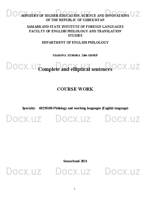 1MINISTRY   OF   HIGHER   EDUCATION,   SCIENCE   AND   INNOVATIONS
OF THE REPUBLIC OF UZBEKISTAN
SAMARKAND STATE INSTITUTE OF FOREIGN LANGUAGES
FACULTY   OF   ENGLISH   PHILOLOGY   AND   TRANSLATION
STUDIES
DEPARTMENT   OF   ENGLISH   PHILOLOGY
USAROVA   XUMORA   2106- GROUP
Complete   and   elliptical   sentences
COURSE   WORK
Specialty: 60230100-Philology   and   teaching   languages   (English   language)
Samarkand- 2024 