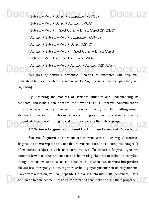 10 Subject   +   Verb   +   Object   +   Complement   (SVOC)
 Subject   +   Verb   +   Object   +   Adjunct  (SVOA)
 Subject   +   Verb   +   Indirect   Object   +   Direct   Object   (SVIODO)
 Adjunct   +   Subject   + Verb   +   Complement   (ASVC)
 Adjunct   +   Subject   +   Verb   +   Object   (ASVO)
 Adjunct   +   Subject   +   Verb   +   Indirect   Object   +   Direct   Object
 Subject   +   Verb   +   Adjunct   +   Adjunct  (SVAA)
 Adjunct   +   Subject   +   Verb   +   Adjunct   +   Adjunct   (ASVAA)
Examples   of   Sentence   Structure.   Looking   at   examples   will   help   you
understand how each sentence structure   works. So,   here are a few examples for you.”
[6; 82-86]
By   mastering   the   features   of   sentence   structure   and   understanding   its
elements,   individuals   can   enhance   their   writing   skills,   improve   communication
effectiveness,   and   convey   ideas   with   precision   and   clarity.   Whether   crafting   simple
statements or weaving complex narratives, a solid grasp of   sentence structure enables
individuals to articulate thoughts and express creativity through language.
1.2 Sentence   Fragments   and   Run-Ons:   Common   Errors   and   Corrections
Sentence   fragments   and   run-ons   are   common   errors   in   writing.   A   sentence
fragment is an incomplete sentence that cannot stand alone as a complete thought. It
often   lacks   a   subject,   a   verb,   or   a   complete   idea.   To   correct   a   fragment,   you   can
combine it with another sentence or add the missing elements to make it a complete
thought.   A   run-on   sentence,   on   the   other   hand,   is   when   two   or   more   independent
clauses   are   improperly   joined   together   without   proper   punctuation   or   conjunctions.
To   correct   a   run-on,   you   can   separate   the   clauses   into   individual   sentences,   use   a
semicolon to connect them, or add a coordinating conjunction to join them   properly. 