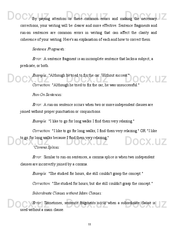 11By   paying   attention   to   these   common   errors   and   making   the   necessary
corrections, your writing will be clearer and more effective. Sentence fragments and
run-on   sentences   are   common   errors   in   writing   that   can   affect   the   clarity   and
coherence of your writing. Here's an explanation of each and how to correct them:
Sentence   Fragments:
Error:  A sentence fragment is an incomplete sentence that lacks a subject, a 
predicate, or both.
Example:  "Although he tried to fix the car. Without success." 
Correction:   "Although   he   tried to   fix   the   car, he   was   unsuccessful."
Run-On Sentences:
Error:  A run-on sentence occurs when two or more independent clauses are  
joined without proper punctuation or conjunctions.
Example:   "I   like   to   go   for   long   walks   I   find   them   very   relaxing."
Correction:   "I   like   to   go for long   walks; I find them   very   relaxing."   OR "I   like 
to go for long walks because I find them very relaxing."
“Comma  Splices:
Error:  Similar to run-on sentences, a comma splice is when two independent 
clauses are incorrectly joined by a comma.
Example:  "She studied for hours, she still couldn't grasp the concept." 
Correction:   "She   studied   for   hours,   but   she   still   couldn't   grasp   the   concept." 
Subordinate Clauses without Main Clauses:
Error:   Sometimes,   sentence   fragments   occur   when   a   subordinate   clause   is 
used without a main clause.