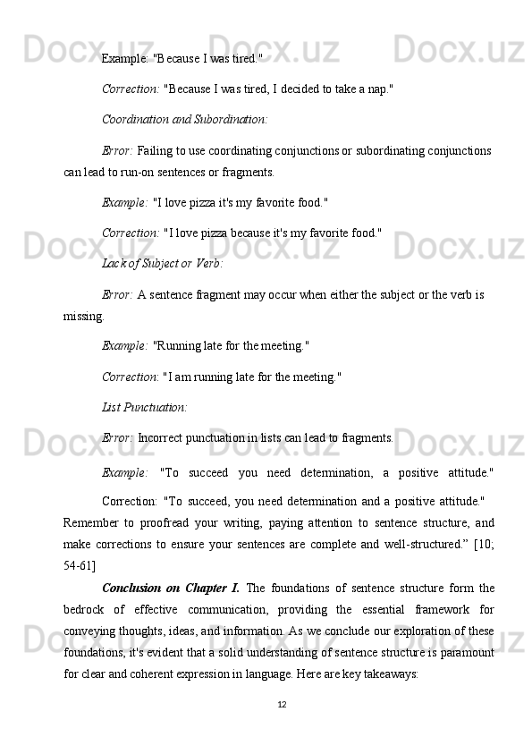 12Example:   "Because   I   was   tired."
Correction:   "Because   I   was   tired, I   decided   to   take   a   nap."
Coordination   and   Subordination:
Error:  Failing to use coordinating conjunctions or subordinating   conjunctions 
can lead to run-on sentences or fragments.
Example:  "I love pizza it's my favorite food." 
Correction:   "I   love   pizza   because   it's my   favorite   food." 
Lack of Subject or Verb:
Error:  A sentence fragment may occur when either the subject or the verb is 
missing.
Example:  "Running late for the meeting." 
Correction :   "I   am   running   late   for   the   meeting." 
List Punctuation:
Error:   Incorrect   punctuation   in   lists   can   lead   to   fragments.
Example:   "To   succeed   you   need   determination,   a   positive   attitude."
Correction:   "To   succeed,   you   need   determination   and   a   positive   attitude."
Remember   to   proofread   your   writing,   paying   attention   to   sentence   structure,   and
make   corrections   to   ensure   your   sentences   are   complete   and   well-structured.”   [10;
54-61]
Conclusion   on   Chapter   I.   The   foundations   of   sentence   structure   form   the
bedrock   of   effective   communication,   providing   the   essential   framework   for
conveying thoughts, ideas, and information. As we conclude our exploration of these
foundations, it's evident that a solid understanding of sentence structure is paramount
for clear and coherent expression in language. Here are key   takeaways: 