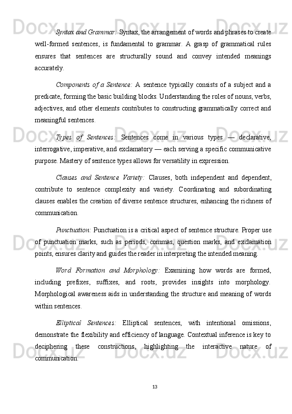 13Syntax   and Grammar:  Syntax, the   arrangement   of   words   and phrases   to   create
well-formed   sentences,   is   fundamental   to   grammar.   A   grasp   of   grammatical   rules
ensures   that   sentences   are   structurally   sound   and   convey   intended   meanings
accurately.
Components   of   a   Sentence:   A   sentence   typically   consists   of   a   subject   and   a
predicate, forming   the   basic building   blocks. Understanding   the   roles   of   nouns, verbs,
adjectives, and other elements contributes to constructing grammatically correct and
meaningful sentences.
Types   of   Sentences:   Sentences   come   in   various   types   —   declarative,
interrogative, imperative, and exclamatory — each serving a specific communicative
purpose. Mastery of sentence types allows for versatility in expression.
Clauses   and   Sentence   Variety:   Clauses,   both   independent   and   dependent,
contribute   to   sentence   complexity   and   variety.   Coordinating   and   subordinating
clauses enables the creation of diverse sentence structures, enhancing the richness of
communication.
Punctuation:   Punctuation is a critical aspect of sentence structure. Proper use
of   punctuation   marks,   such   as   periods,   commas,   question   marks,   and   exclamation
points, ensures clarity   and guides the reader in interpreting the intended meaning.
Word   Formation   and   Morphology:   Examining   how   words   are   formed,
including   prefixes,   suffixes,   and   roots,   provides   insights   into   morphology.
Morphological awareness  aids in understanding the structure and meaning of words
within sentences.
Elliptical   Sentences:   Elliptical   sentences,   with   intentional   omissions,
demonstrate the flexibility and efficiency of language. Contextual inference is key to
deciphering   these   constructions,   highlighting   the   interactive   nature   of
communication. 